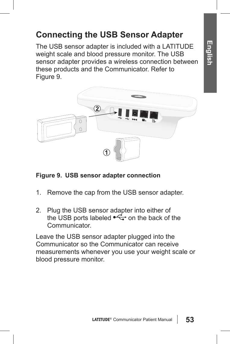 53LATITUDE®  Communicator Patient Manual English Connecting the USB Sensor AdapterThe USB sensor adapter is included with a LATITUDE weight scale and blood pressure monitor. The USB sensor adapter provides a wireless connection between these products and the Communicator. Refer to Figure 9. 1.  Remove the cap from the USB sensor adapter.2.  Plug the USB sensor adapter into either of the USB ports labeled   on the back of the Communicator. Leave the USB sensor adapter plugged into the Communicator so the Communicator can receive measurements whenever you use your weight scale or blood pressure monitor.Figure 9.   USB sensor adapter connection