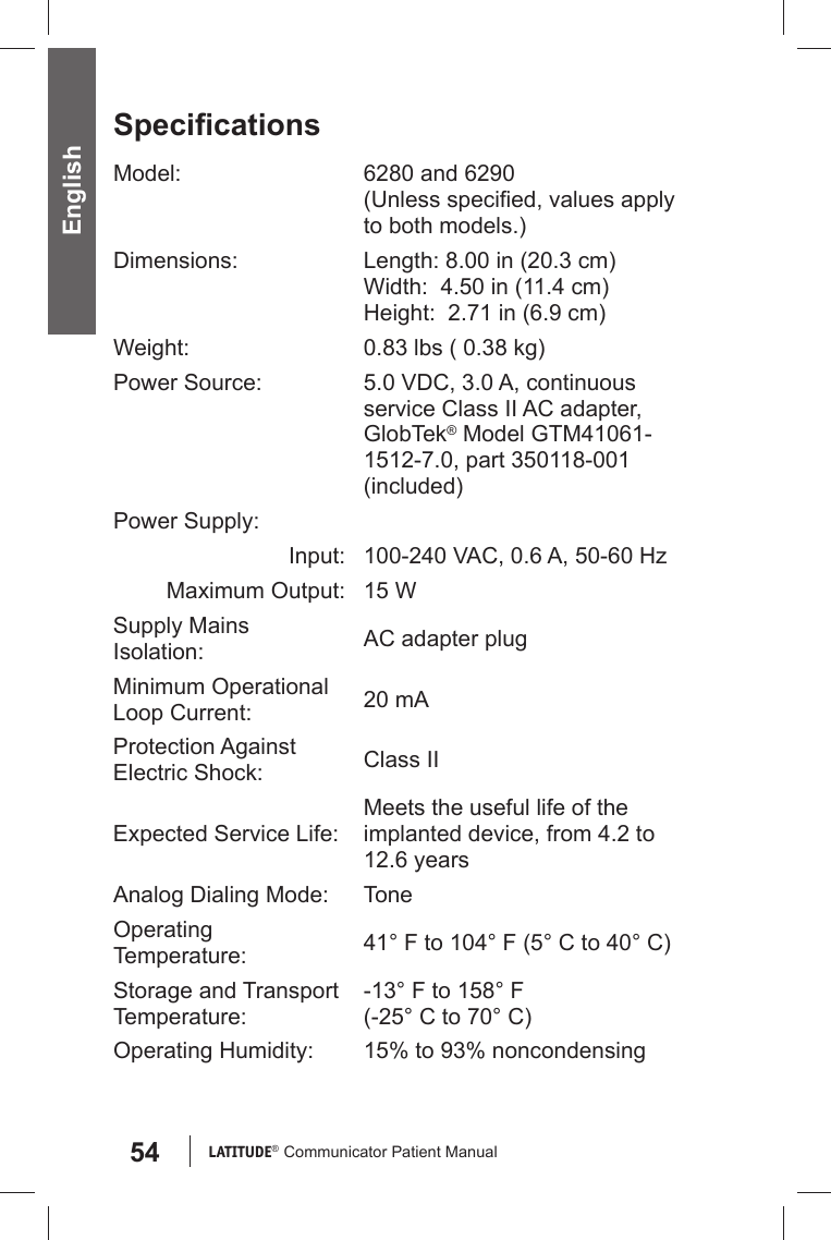 54 LATITUDE®  Communicator Patient Manual EnglishSpeciﬁ cationsModel: 6280 and 6290(Unless speciﬁ ed, values apply to both models.)Dimensions: Length: 8.00 in (20.3 cm)Width:  4.50 in (11.4 cm)Height:  2.71 in (6.9 cm)Weight: 0.83 lbs ( 0.38 kg)Power Source: 5.0 VDC, 3.0 A, continuous service Class II AC adapter, GlobTek® Model GTM41061-1512-7.0, part 350118-001 (included)Power Supply:Input:  100-240 VAC, 0.6 A, 50-60 HzMaximum Output: 15 WSupply Mains Isolation: AC adapter plugMinimum Operational Loop Current:  20 mAProtection Against Electric Shock: Class IIExpected Service Life:Meets the useful life of the implanted device, from 4.2 to 12.6 yearsAnalog Dialing Mode: ToneOperating Temperature: 41° F to 104° F (5° C to 40° C)Storage and Transport Temperature:-13° F to 158° F(-25° C to 70° C)Operating Humidity: 15% to 93% noncondensing