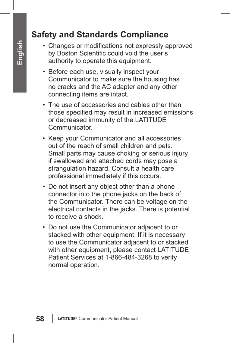 58 LATITUDE®  Communicator Patient Manual EnglishSafety and Standards Compliance•  Changes or modiﬁ cations not expressly approved by Boston Scientiﬁ c could void the user’s authority to operate this equipment.•  Before each use, visually inspect your Communicator to make sure the housing has no cracks and the AC adapter and any other connecting items are intact.•  The use of accessories and cables other than those speciﬁ ed may result in increased emissions or decreased immunity of the LATITUDE Communicator. •  Keep your Communicator and all accessories out of the reach of small children and pets. Small parts may cause choking or serious injury if swallowed and attached cords may pose a strangulation hazard. Consult a health care professional immediately if this occurs.•  Do not insert any object other than a phone connector into the phone jacks on the back of the Communicator. There can be voltage on the electrical contacts in the jacks. There is potential to receive a shock.•  Do not use the Communicator adjacent to or stacked with other equipment. If it is necessary to use the Communicator adjacent to or stacked with other equipment, please contact LATITUDE Patient Services at 1-866-484-3268 to verify normal operation.