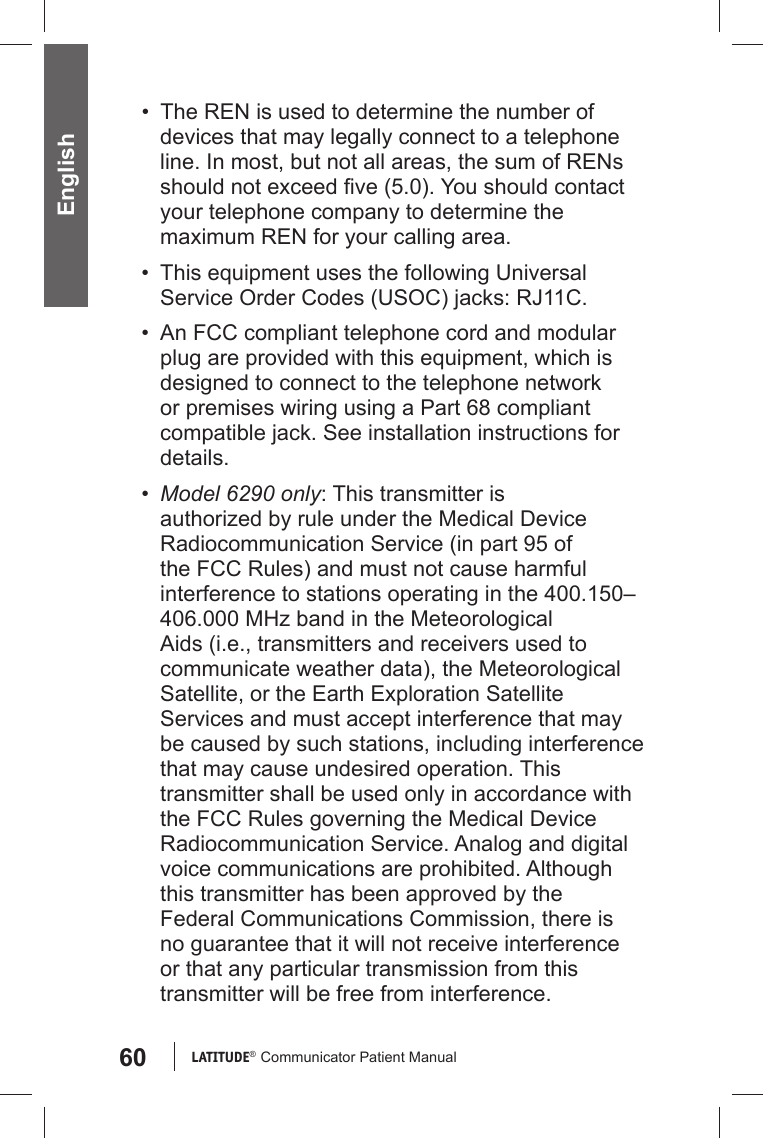 60 LATITUDE®  Communicator Patient Manual English•  The REN is used to determine the number of devices that may legally connect to a telephone line. In most, but not all areas, the sum of RENs should not exceed ﬁ ve (5.0). You should contact your telephone company to determine the maximum REN for your calling area.•  This equipment uses the following Universal Service Order Codes (USOC) jacks: RJ11C.•  An FCC compliant telephone cord and modular plug are provided with this equipment, which is designed to connect to the telephone network or premises wiring using a Part 68 compliant compatible jack. See installation instructions for details.•  Model 6290 only: This transmitter is authorized by rule under the Medical Device Radiocommunication Service (in part 95 of the FCC Rules) and must not cause harmful interference to stations operating in the 400.150–406.000 MHz band in the Meteorological Aids (i.e., transmitters and receivers used to communicate weather data), the Meteorological Satellite, or the Earth Exploration Satellite Services and must accept interference that may be caused by such stations, including interference that may cause undesired operation. This transmitter shall be used only in accordance with the FCC Rules governing the Medical Device Radiocommunication Service. Analog and digital voice communications are prohibited. Although this transmitter has been approved by the Federal Communications Commission, there is no guarantee that it will not receive interference or that any particular transmission from this transmitter will be free from interference.