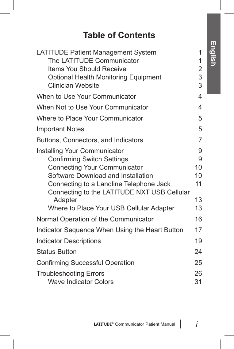 LATITUDE®  Communicator Patient Manual EnglishiTable of ContentsLATITUDE Patient Management System  1The LATITUDE Communicator  1Items You Should Receive  2Optional Health Monitoring Equipment  3Clinician Website  3When to Use Your Communicator  4When Not to Use Your Communicator  4Where to Place Your Communicator  5Important Notes  5Buttons, Connectors, and Indicators  7Installing Your Communicator  9Conﬁ rming Switch Settings  9Connecting Your Communicator  10Software Download and Installation  10Connecting to a Landline Telephone Jack  11Connecting to the LATITUDE NXT USB Cellular Adapter 13Where to Place Your USB Cellular Adapter  13Normal Operation of the Communicator  16Indicator Sequence When Using the Heart Button  17Indicator Descriptions  19Status Button  24Conﬁ rming Successful Operation  25Troubleshooting Errors  26Wave Indicator Colors  31