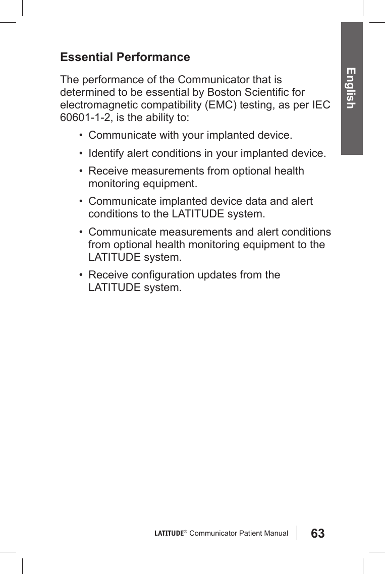 63LATITUDE®  Communicator Patient Manual EnglishEssential PerformanceThe performance of the Communicator that is determined to be essential by Boston Scientiﬁ c for electromagnetic compatibility (EMC) testing, as per IEC 60601-1-2, is the ability to:•  Communicate with your implanted device.•  Identify alert conditions in your implanted device.•  Receive measurements from optional health monitoring equipment.•  Communicate implanted device data and alert conditions to the LATITUDE system.•  Communicate measurements and alert conditions from optional health monitoring equipment to the LATITUDE system.• Receive conﬁ guration updates from the LATITUDE system.