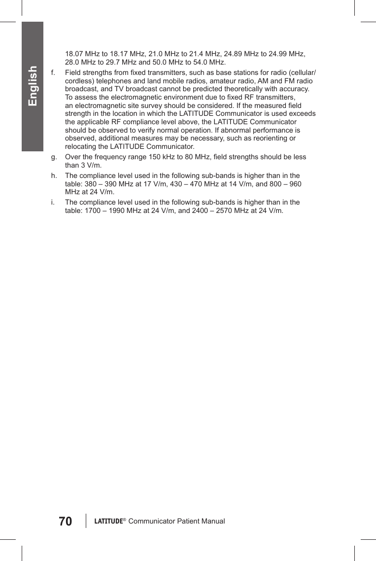 70 LATITUDE®  Communicator Patient Manual English18.07 MHz to 18.17 MHz, 21.0 MHz to 21.4 MHz, 24.89 MHz to 24.99 MHz, 28.0 MHz to 29.7 MHz and 50.0 MHz to 54.0 MHz.f.  Field strengths from ﬁ xed transmitters, such as base stations for radio (cellular/cordless) telephones and land mobile radios, amateur radio, AM and FM radio broadcast, and TV broadcast cannot be predicted theoretically with accuracy. To assess the electromagnetic environment due to ﬁ xed RF transmitters, an electromagnetic site survey should be considered. If the measured ﬁ eld strength in the location in which the LATITUDE Communicator is used exceeds the applicable RF compliance level above, the LATITUDE Communicator should be observed to verify normal operation. If abnormal performance is observed, additional measures may be necessary, such as reorienting or relocating the LATITUDE Communicator.g.  Over the frequency range 150 kHz to 80 MHz, ﬁ eld strengths should be less than 3 V/m.h.  The compliance level used in the following sub-bands is higher than in the table: 380 – 390 MHz at 17 V/m, 430 – 470 MHz at 14 V/m, and 800 – 960 MHz at 24 V/m.i.  The compliance level used in the following sub-bands is higher than in the table: 1700 – 1990 MHz at 24 V/m, and 2400 – 2570 MHz at 24 V/m.