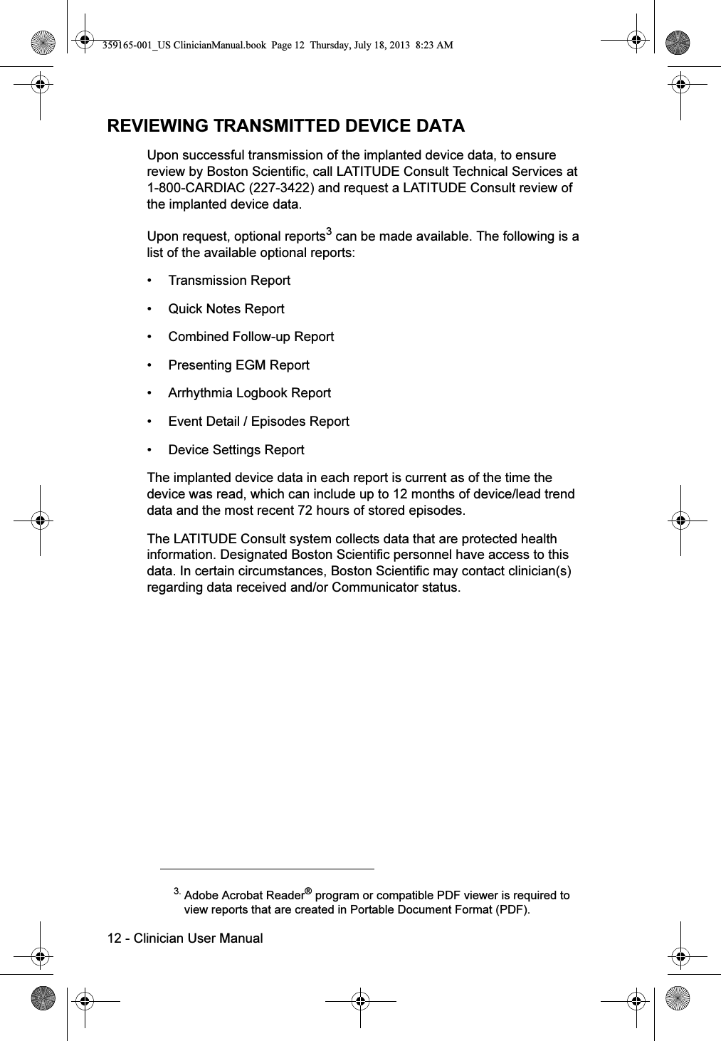 12 - Clinician User ManualREVIEWING TRANSMITTED DEVICE DATAUpon successful transmission of the implanted device data, to ensure review by Boston Scientific, call LATITUDE Consult Technical Services at 1-800-CARDIAC (227-3422) and request a LATITUDE Consult review of the implanted device data.Upon request, optional reports3 can be made available. The following is a list of the available optional reports:• Transmission Report• Quick Notes Report• Combined Follow-up Report• Presenting EGM Report• Arrhythmia Logbook Report• Event Detail / Episodes Report• Device Settings Report The implanted device data in each report is current as of the time the device was read, which can include up to 12 months of device/lead trend data and the most recent 72 hours of stored episodes.The LATITUDE Consult system collects data that are protected health information. Designated Boston Scientific personnel have access to this data. In certain circumstances, Boston Scientific may contact clinician(s) regarding data received and/or Communicator status. 3. Adobe Acrobat Reader® program or compatible PDF viewer is required toview reports that are created in Portable Document Format (PDF).359165-001_US ClinicianManual.book  Page 12  Thursday, July 18, 2013  8:23 AM