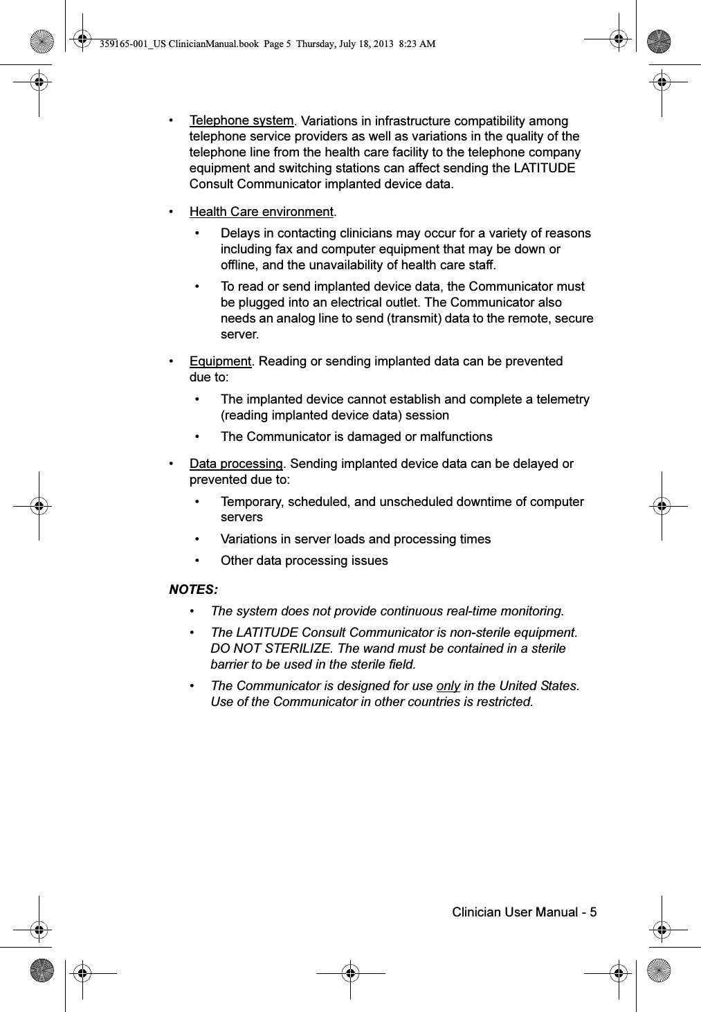 Clinician User Manual - 5• Telephone system. Variations in infrastructure compatibility among telephone service providers as well as variations in the quality of the telephone line from the health care facility to the telephone company equipment and switching stations can affect sending the LATITUDE Consult Communicator implanted device data.• Health Care environment. • Delays in contacting clinicians may occur for a variety of reasons including fax and computer equipment that may be down or offline, and the unavailability of health care staff.• To read or send implanted device data, the Communicator must be plugged into an electrical outlet. The Communicator also needs an analog line to send (transmit) data to the remote, secure server.• Equipment. Reading or sending implanted data can be prevented due to:• The implanted device cannot establish and complete a telemetry (reading implanted device data) session• The Communicator is damaged or malfunctions• Data processing. Sending implanted device data can be delayed or prevented due to:• Temporary, scheduled, and unscheduled downtime of computer servers• Variations in server loads and processing times • Other data processing issuesNOTES:  • The system does not provide continuous real-time monitoring.• The LATITUDE Consult Communicator is non-sterile equipment. DO NOT STERILIZE. The wand must be contained in a sterile barrier to be used in the sterile field.• The Communicator is designed for use only in the United States. Use of the Communicator in other countries is restricted.359165-001_US ClinicianManual.book  Page 5  Thursday, July 18, 2013  8:23 AM