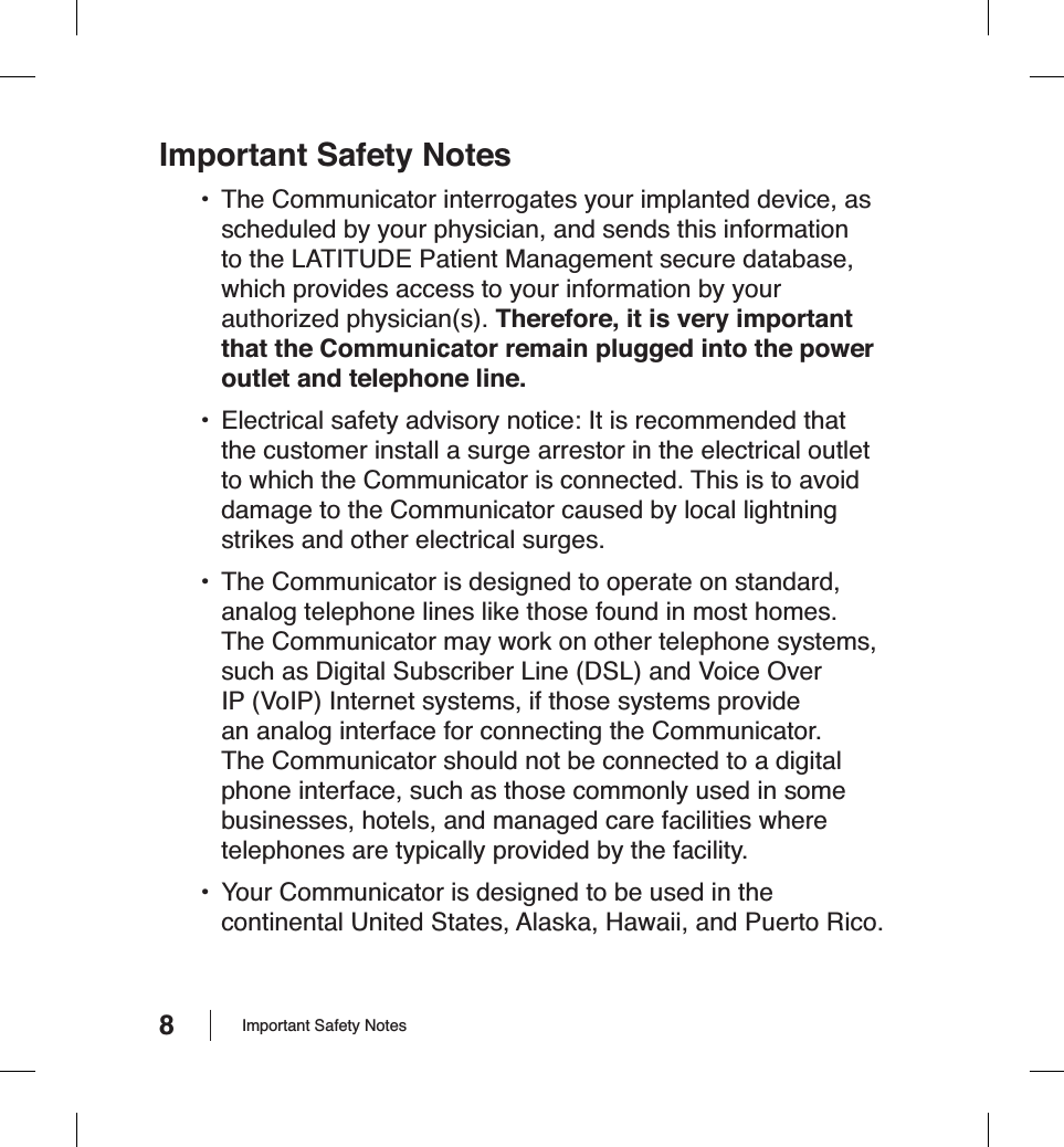 8Important Safety Notes•  The Communicator interrogates your implanted device, as scheduled by your physician, and sends this information to the LATITUDE Patient Management secure database, which provides access to your information by your authorized physician(s). Therefore, it is very important that the Communicator remain plugged into the power outlet and telephone line.•  Electrical safety advisory notice: It is recommended that the customer install a surge arrestor in the electrical outlet to which the Communicator is connected. This is to avoid damage to the Communicator caused by local lightning strikes and other electrical surges.•  The Communicator is designed to operate on standard, analog telephone lines like those found in most homes. The Communicator may work on other telephone systems, such as Digital Subscriber Line (DSL) and Voice Over IP (VoIP) Internet systems, if those systems provide an analog interface for connecting the Communicator. The Communicator should not be connected to a digital phone interface, such as those commonly used in some businesses, hotels, and managed care facilities where telephones are typically provided by the facility.•  Your Communicator is designed to be used in the continental United States, Alaska, Hawaii, and Puerto Rico.Important Safety Notes