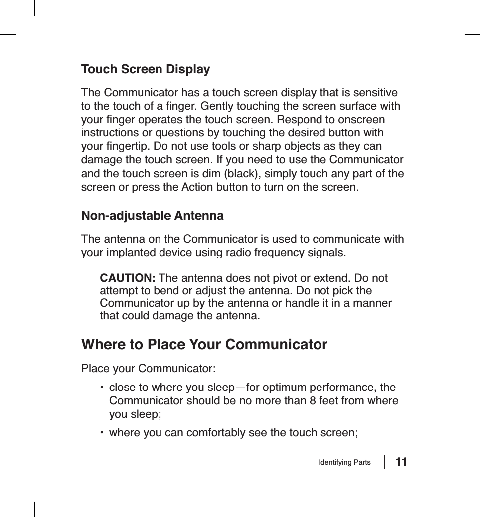 11Touch Screen DisplayThe Communicator has a touch screen display that is sensitive to the touch of a ﬁ nger. Gently touching the screen surface with your ﬁ nger operates the touch screen. Respond to onscreen instructions or questions by touching the desired button with your ﬁ ngertip. Do not use tools or sharp objects as they can damage the touch screen. If you need to use the Communicator and the touch screen is dim (black), simply touch any part of the screen or press the Action button to turn on the screen.Non-adjustable AntennaThe antenna on the Communicator is used to communicate with your implanted device using radio frequency signals.CAUTION: The antenna does not pivot or extend. Do not attempt to bend or adjust the antenna. Do not pick the Communicator up by the antenna or handle it in a manner that could damage the antenna.Where to Place Your CommunicatorPlace your Communicator:•  close to where you sleep—for optimum performance, the Communicator should be no more than 8 feet from where you sleep;•  where you can comfortably see the touch screen;Identifying Parts