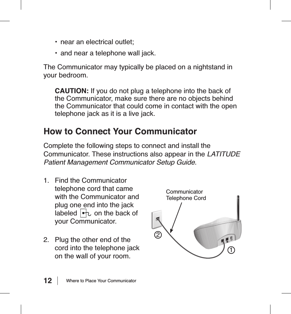 12•  near an electrical outlet;•  and near a telephone wall jack.The Communicator may typically be placed on a nightstand in your bedroom.CAUTION: If you do not plug a telephone into the back of the Communicator, make sure there are no objects behind the Communicator that could come in contact with the open telephone jack as it is a live jack.How to Connect Your CommunicatorComplete the following steps to connect and install the Communicator. These instructions also appear in the LATITUDE Patient Management Communicator Setup Guide.1.  Find the Communicator telephone cord that came with the Communicator and plug one end into the jack labeled  on the back of your Communicator.2.  Plug the other end of the cord into the telephone jack on the wall of your room.Where to Place Your CommunicatorCommunicatorTelephone Cord21