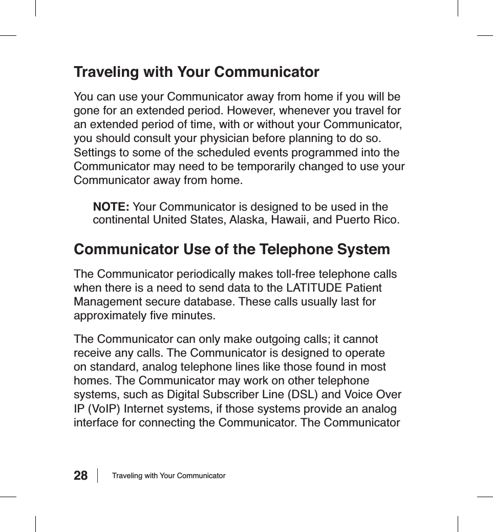 28Traveling with Your CommunicatorYou can use your Communicator away from home if you will be gone for an extended period. However, whenever you travel for an extended period of time, with or without your Communicator, you should consult your physician before planning to do so. Settings to some of the scheduled events programmed into the Communicator may need to be temporarily changed to use your Communicator away from home.NOTE: Your Communicator is designed to be used in the continental United States, Alaska, Hawaii, and Puerto Rico.Communicator Use of the Telephone SystemThe Communicator periodically makes toll-free telephone calls when there is a need to send data to the LATITUDE Patient Management secure database. These calls usually last for approximately ﬁ ve minutes.The Communicator can only make outgoing calls; it cannot receive any calls. The Communicator is designed to operate on standard, analog telephone lines like those found in most homes. The Communicator may work on other telephone systems, such as Digital Subscriber Line (DSL) and Voice Over IP (VoIP) Internet systems, if those systems provide an analog interface for connecting the Communicator. The Communicator Traveling with Your Communicator