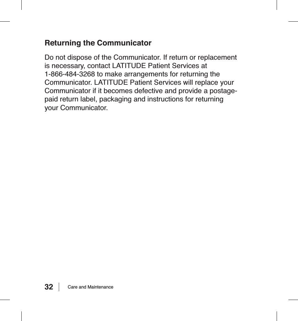 32 Care and MaintenanceReturning the CommunicatorDo not dispose of the Communicator. If return or replacement is necessary, contact LATITUDE Patient Services at 1-866-484-3268 to make arrangements for returning the Communicator. LATITUDE Patient Services will replace your Communicator if it becomes defective and provide a postage-paid return label, packaging and instructions for returning your Communicator.