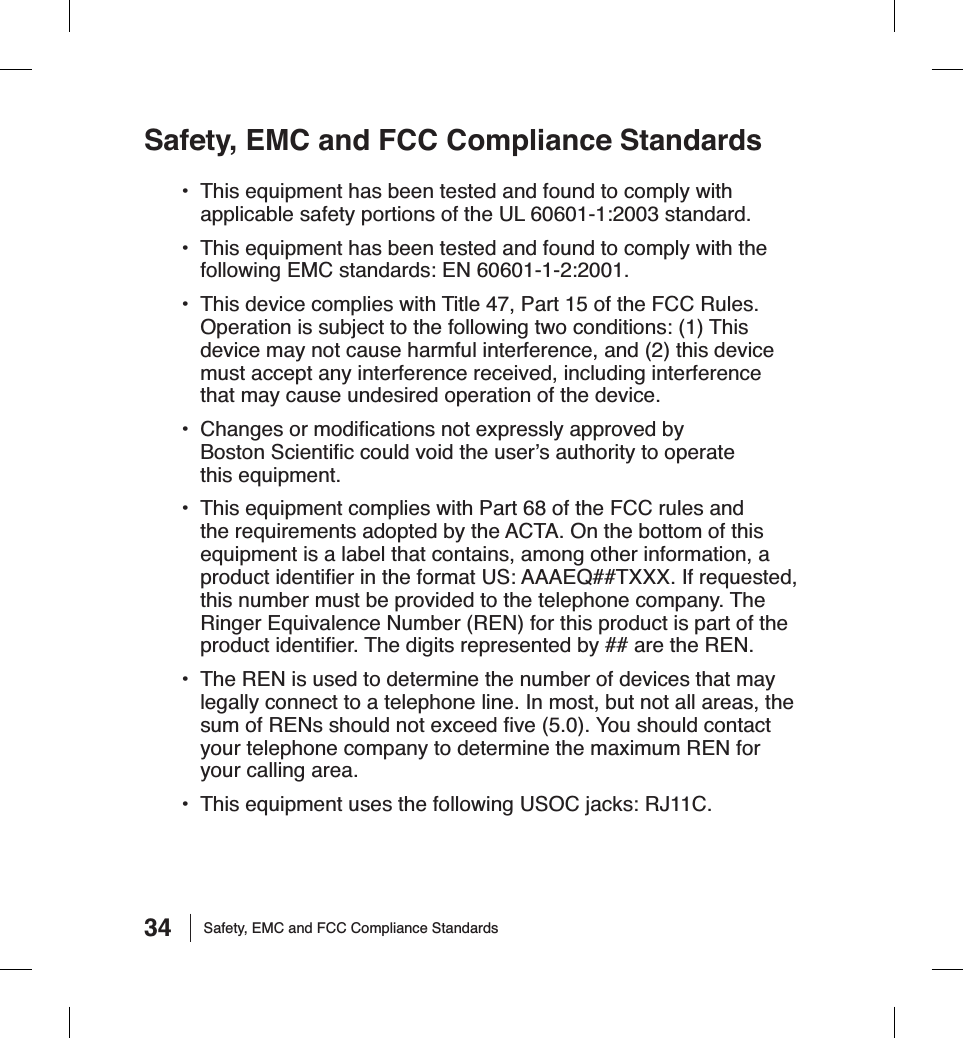 34Safety, EMC and FCC Compliance Standards•  This equipment has been tested and found to comply with applicable safety portions of the UL 60601-1:2003 standard.•  This equipment has been tested and found to comply with the following EMC standards: EN 60601-1-2:2001.•  This device complies with Title 47, Part 15 of the FCC Rules. Operation is subject to the following two conditions: (1) This device may not cause harmful interference, and (2) this device must accept any interference received, including interference that may cause undesired operation of the device.•  Changes or modiﬁ cations not expressly approved by Boston Scientiﬁ c could void the user’s authority to operate this equipment.•  This equipment complies with Part 68 of the FCC rules and the requirements adopted by the ACTA. On the bottom of this equipment is a label that contains, among other information, a product identiﬁ er in the format US: AAAEQ##TXXX. If requested, this number must be provided to the telephone company. The Ringer Equivalence Number (REN) for this product is part of the product identiﬁ er. The digits represented by ## are the REN.•  The REN is used to determine the number of devices that may legally connect to a telephone line. In most, but not all areas, the sum of RENs should not exceed ﬁ ve (5.0). You should contact your telephone company to determine the maximum REN for your calling area.•  This equipment uses the following USOC jacks: RJ11C.Safety, EMC and FCC Compliance Standards
