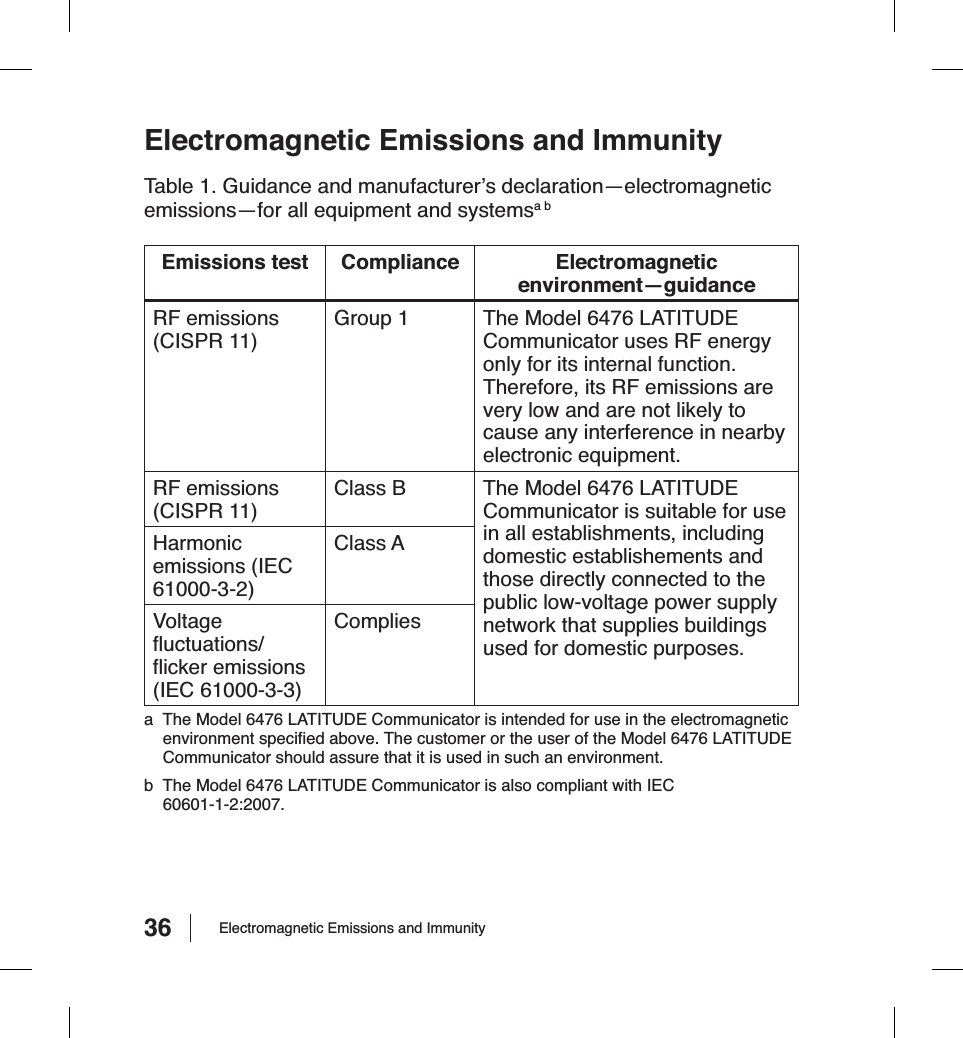 36 Electromagnetic Emissions and ImmunityElectromagnetic Emissions and ImmunityTable 1. Guidance and manufacturer’s declaration—electromagnetic emissions—for all equipment and systemsa bEmissions test Compliance Electromagnetic environment—guidanceRF emissions (CISPR 11)Group 1 The Model 6476 LATITUDE Communicator uses RF energy only for its internal function. Therefore, its RF emissions are very low and are not likely to cause any interference in nearby electronic equipment.RF emissions (CISPR 11)Class B The Model 6476 LATITUDE Communicator is suitable for use in all establishments, including domestic establishements and those directly connected to the public low-voltage power supply network that supplies buildings used for domestic purposes.Harmonicemissions (IEC 61000-3-2)Class AVoltage ﬂ uctuations/ﬂ icker emissions (IEC 61000-3-3)Compliesa  The Model 6476 LATITUDE Communicator is intended for use in the electromagnetic environment speciﬁ ed above. The customer or the user of the Model 6476 LATITUDE Communicator should assure that it is used in such an environment.b  The Model 6476 LATITUDE Communicator is also compliant with IEC  60601-1-2:2007.