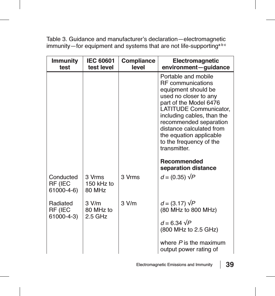 39Electromagnetic Emissions and ImmunityTable 3. Guidance and manufacturer’s declaration—electromagnetic immunity—for equipment and systems that are not life-supportinga b cImmunitytestIEC 60601 test levelCompliancelevelElectromagneticenvironment—guidancePortable and mobile RF communications equipment should be used no closer to any part of the Model 6476 LATITUDE Communicator, including cables, than the recommended separation distance calculated from the equation applicable to the frequency of the transmitter. Recommendedseparation distanceConductedRF (IEC 61000-4-6)3 Vrms150 kHz to 80 MHz3 Vrms d = (0.35) ʚPRadiatedRF (IEC 61000-4-3)3 V/m80 MHz to 2.5 GHz3 V/m d = (3.17) ʚP(80 MHz to 800 MHz)d = 6.34 ʚP(800 MHz to 2.5 GHz)where P is the maximum output power rating of