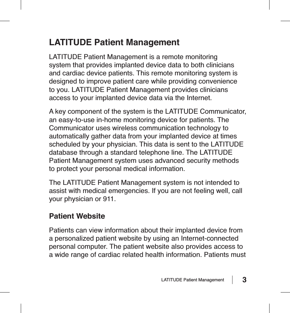 3LATITUDE Patient ManagementLATITUDE Patient Management is a remote monitoring system that provides implanted device data to both clinicians and cardiac device patients. This remote monitoring system is designed to improve patient care while providing convenience to you. LATITUDE Patient Management provides clinicians access to your implanted device data via the Internet.A key component of the system is the LATITUDE Communicator, an easy-to-use in-home monitoring device for patients. The Communicator uses wireless communication technology to automatically gather data from your implanted device at times scheduled by your physician. This data is sent to the LATITUDE database through a standard telephone line. The LATITUDE Patient Management system uses advanced security methods to protect your personal medical information.The LATITUDE Patient Management system is not intended to assist with medical emergencies. If you are not feeling well, call your physician or 911.Patient WebsitePatients can view information about their implanted device from a personalized patient website by using an Internet-connected personal computer. The patient website also provides access to a wide range of cardiac related health information. Patients must LATITUDE Patient Management