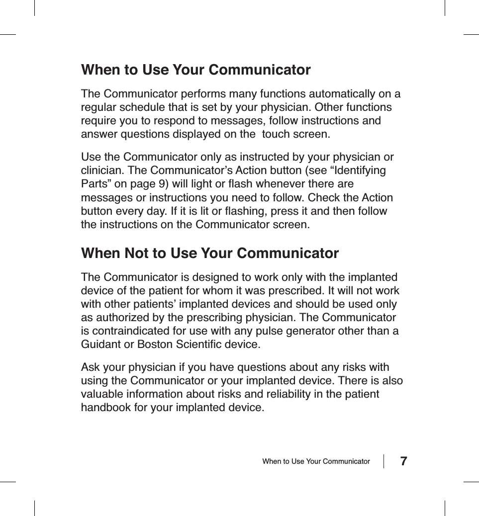 7When to Use Your CommunicatorThe Communicator performs many functions automatically on a regular schedule that is set by your physician. Other functions require you to respond to messages, follow instructions and answer questions displayed on the  touch screen.Use the Communicator only as instructed by your physician or clinician. The Communicator’s Action button (see “Identifying Parts” on page 9) will light or ﬂ ash whenever there are messages or instructions you need to follow. Check the Action button every day. If it is lit or ﬂ ashing, press it and then follow the instructions on the Communicator screen.When Not to Use Your CommunicatorThe Communicator is designed to work only with the implanted device of the patient for whom it was prescribed. It will not work with other patients’ implanted devices and should be used only as authorized by the prescribing physician. The Communicator is contraindicated for use with any pulse generator other than a Guidant or Boston Scientiﬁ c device.Ask your physician if you have questions about any risks with using the Communicator or your implanted device. There is also valuable information about risks and reliability in the patient handbook for your implanted device.When to Use Your Communicator