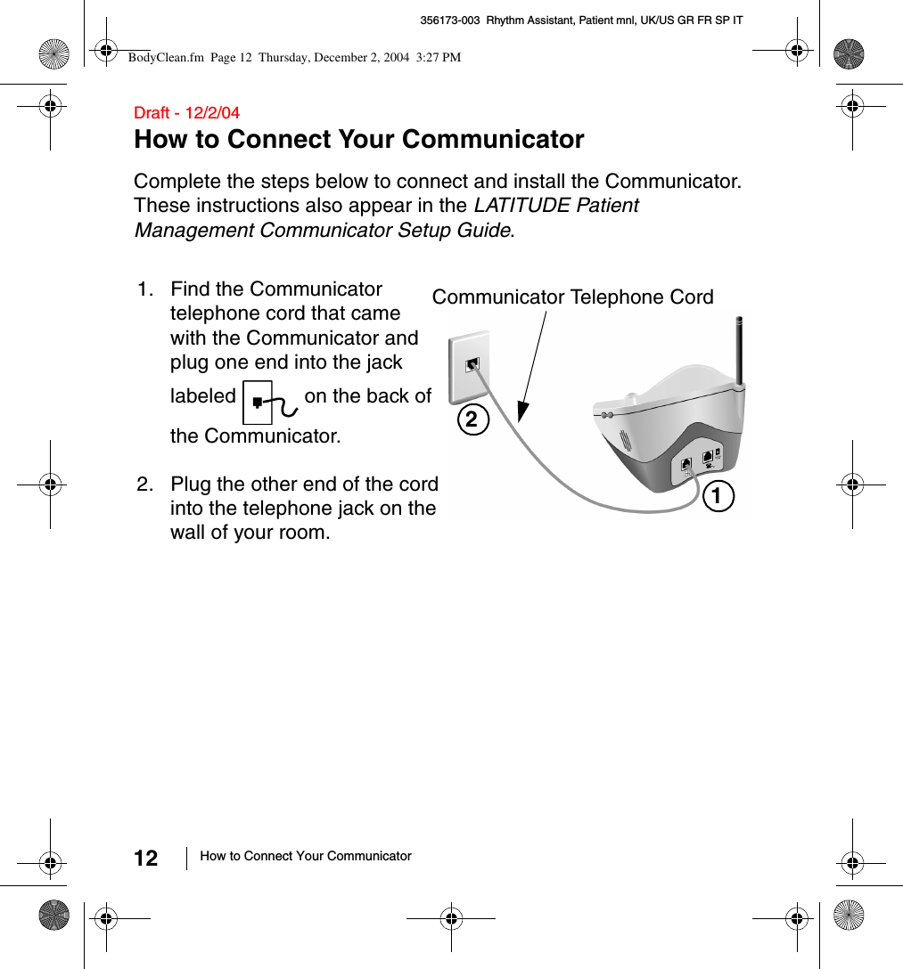 12 How to Connect Your Communicator356173-003  Rhythm Assistant, Patient mnl, UK/US GR FR SP IT Draft - 12/2/04How to Connect Your CommunicatorComplete the steps below to connect and install the Communicator. These instructions also appear in the LATITUDE Patient Management Communicator Setup Guide.11. Find the Communicator telephone cord that came with the Communicator and plug one end into the jack labeled   on the back of the Communicator.2. Plug the other end of the cord into the telephone jack on the wall of your room.Communicator Telephone Cord 2BodyClean.fm  Page 12  Thursday, December 2, 2004  3:27 PM