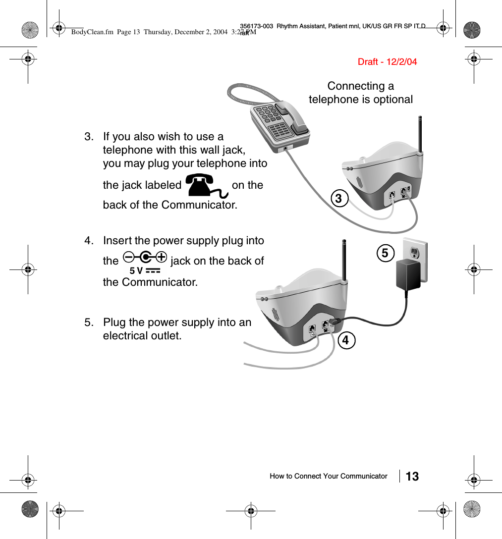 How to Connect Your Communicator 13356173-003  Rhythm Assistant, Patient mnl, UK/US GR FR SP IT DraftDraft - 12/2/043. If you also wish to use a telephone with this wall jack, you may plug your telephone into the jack labeled   on the back of the Communicator. 3Connecting a telephone is optional454. Insert the power supply plug into the   jack on the back of the Communicator.5. Plug the power supply into an electrical outlet.BodyClean.fm  Page 13  Thursday, December 2, 2004  3:27 PM