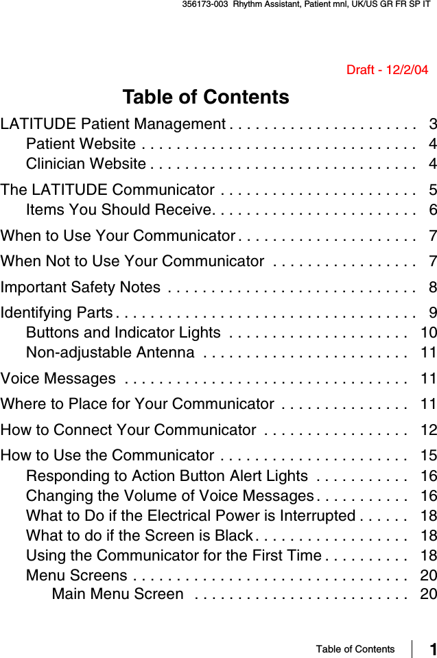 Table of Contents 1356173-003  Rhythm Assistant, Patient mnl, UK/US GR FR SP IT Draft - 12/2/04Table of Contents LATITUDE Patient Management . . . . . . . . . . . . . . . . . . . . . .   3Patient Website . . . . . . . . . . . . . . . . . . . . . . . . . . . . . . . .   4Clinician Website . . . . . . . . . . . . . . . . . . . . . . . . . . . . . . .   4The LATITUDE Communicator . . . . . . . . . . . . . . . . . . . . . . .   5Items You Should Receive. . . . . . . . . . . . . . . . . . . . . . . .   6When to Use Your Communicator . . . . . . . . . . . . . . . . . . . . .   7When Not to Use Your Communicator  . . . . . . . . . . . . . . . . .   7Important Safety Notes  . . . . . . . . . . . . . . . . . . . . . . . . . . . . .   8Identifying Parts . . . . . . . . . . . . . . . . . . . . . . . . . . . . . . . . . . .   9Buttons and Indicator Lights  . . . . . . . . . . . . . . . . . . . . .   10Non-adjustable Antenna  . . . . . . . . . . . . . . . . . . . . . . . .   11Voice Messages  . . . . . . . . . . . . . . . . . . . . . . . . . . . . . . . . .   11Where to Place for Your Communicator  . . . . . . . . . . . . . . .   11How to Connect Your Communicator  . . . . . . . . . . . . . . . . .   12How to Use the Communicator . . . . . . . . . . . . . . . . . . . . . .   15Responding to Action Button Alert Lights  . . . . . . . . . . .   16Changing the Volume of Voice Messages. . . . . . . . . . .   16What to Do if the Electrical Power is Interrupted . . . . . .   18What to do if the Screen is Black. . . . . . . . . . . . . . . . . .   18Using the Communicator for the First Time . . . . . . . . . .   18Menu Screens . . . . . . . . . . . . . . . . . . . . . . . . . . . . . . . .   20Main Menu Screen  . . . . . . . . . . . . . . . . . . . . . . . . .   20