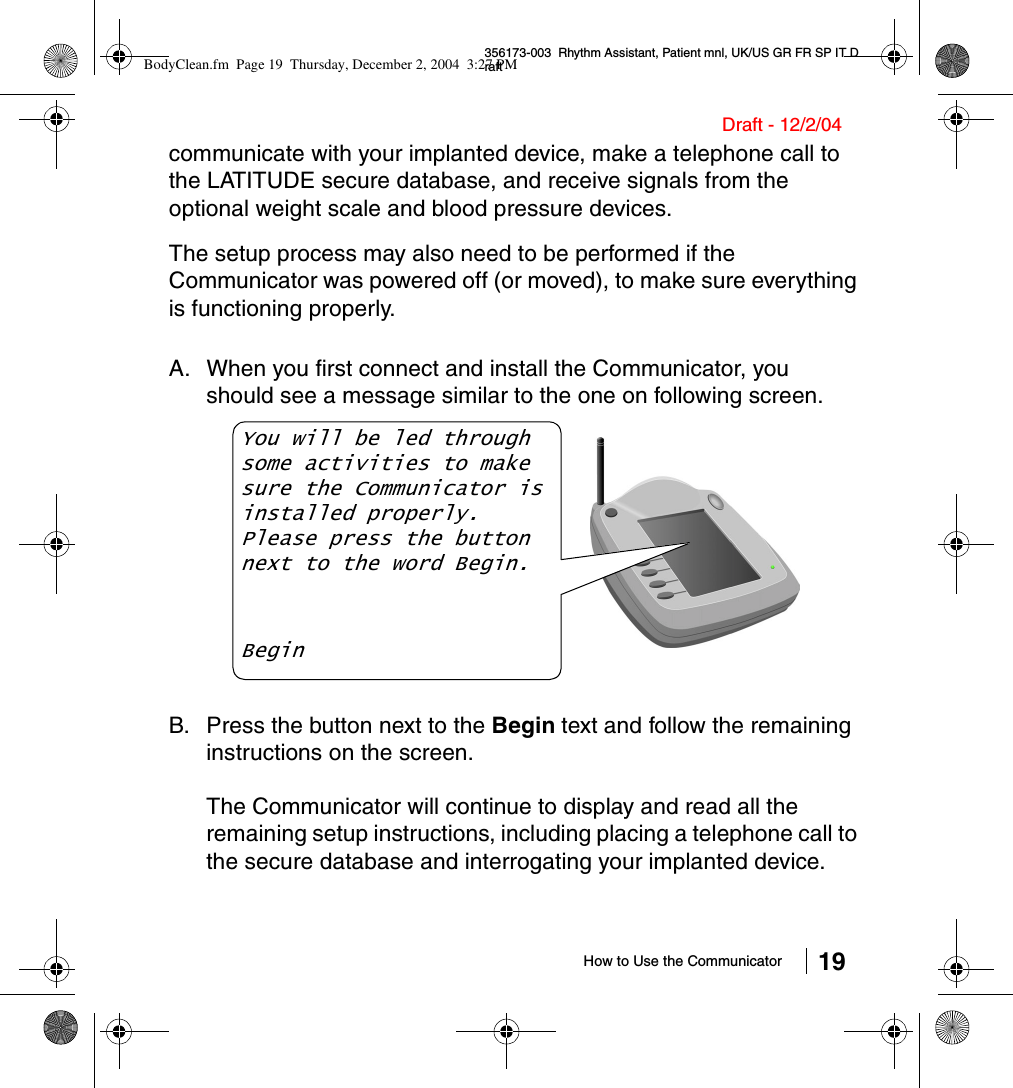 How to Use the Communicator 19356173-003  Rhythm Assistant, Patient mnl, UK/US GR FR SP IT DraftDraft - 12/2/04communicate with your implanted device, make a telephone call to the LATITUDE secure database, and receive signals from the optional weight scale and blood pressure devices.The setup process may also need to be performed if the Communicator was powered off (or moved), to make sure everything is functioning properly.A. When you first connect and install the Communicator, you should see a message similar to the one on following screen.B. Press the button next to the Begin text and follow the remaining instructions on the screen.The Communicator will continue to display and read all the remaining setup instructions, including placing a telephone call to the secure database and interrogating your implanted device.You will be led through some activities to make sure the Communicator is installed properly.Please press the button next to the word Begin.BeginBodyClean.fm  Page 19  Thursday, December 2, 2004  3:27 PM