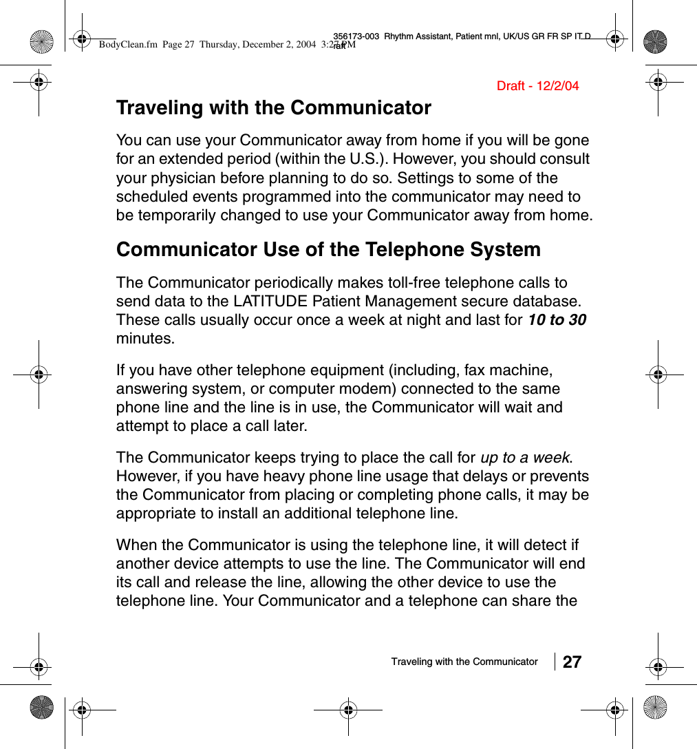 Traveling with the Communicator 27356173-003  Rhythm Assistant, Patient mnl, UK/US GR FR SP IT DraftDraft - 12/2/04Traveling with the CommunicatorYou can use your Communicator away from home if you will be gone for an extended period (within the U.S.). However, you should consult your physician before planning to do so. Settings to some of the scheduled events programmed into the communicator may need to be temporarily changed to use your Communicator away from home.Communicator Use of the Telephone SystemThe Communicator periodically makes toll-free telephone calls to send data to the LATITUDE Patient Management secure database. These calls usually occur once a week at night and last for 10 to 30 minutes. If you have other telephone equipment (including, fax machine, answering system, or computer modem) connected to the same phone line and the line is in use, the Communicator will wait and attempt to place a call later.The Communicator keeps trying to place the call for up to a week. However, if you have heavy phone line usage that delays or prevents the Communicator from placing or completing phone calls, it may be appropriate to install an additional telephone line.When the Communicator is using the telephone line, it will detect if another device attempts to use the line. The Communicator will end its call and release the line, allowing the other device to use the telephone line. Your Communicator and a telephone can share the BodyClean.fm  Page 27  Thursday, December 2, 2004  3:27 PM