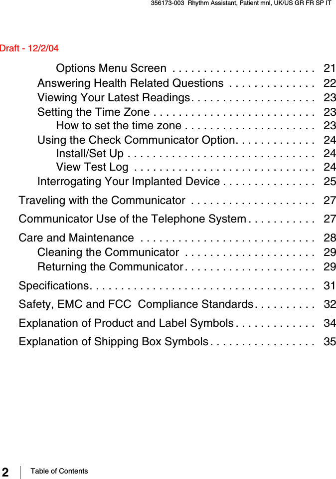 2Table of Contents356173-003  Rhythm Assistant, Patient mnl, UK/US GR FR SP IT Draft - 12/2/04Options Menu Screen  . . . . . . . . . . . . . . . . . . . . . . .   21Answering Health Related Questions  . . . . . . . . . . . . . .   22Viewing Your Latest Readings. . . . . . . . . . . . . . . . . . . .   23Setting the Time Zone . . . . . . . . . . . . . . . . . . . . . . . . . .   23How to set the time zone . . . . . . . . . . . . . . . . . . . . .   23Using the Check Communicator Option. . . . . . . . . . . . .   24Install/Set Up . . . . . . . . . . . . . . . . . . . . . . . . . . . . . .   24View Test Log  . . . . . . . . . . . . . . . . . . . . . . . . . . . . .   24Interrogating Your Implanted Device . . . . . . . . . . . . . . .   25Traveling with the Communicator  . . . . . . . . . . . . . . . . . . . .   27Communicator Use of the Telephone System . . . . . . . . . . .   27Care and Maintenance  . . . . . . . . . . . . . . . . . . . . . . . . . . . .   28Cleaning the Communicator  . . . . . . . . . . . . . . . . . . . . .   29Returning the Communicator . . . . . . . . . . . . . . . . . . . . .   29Specifications. . . . . . . . . . . . . . . . . . . . . . . . . . . . . . . . . . . .   31Safety, EMC and FCC  Compliance Standards. . . . . . . . . .   32Explanation of Product and Label Symbols . . . . . . . . . . . . .   34Explanation of Shipping Box Symbols . . . . . . . . . . . . . . . . .   35