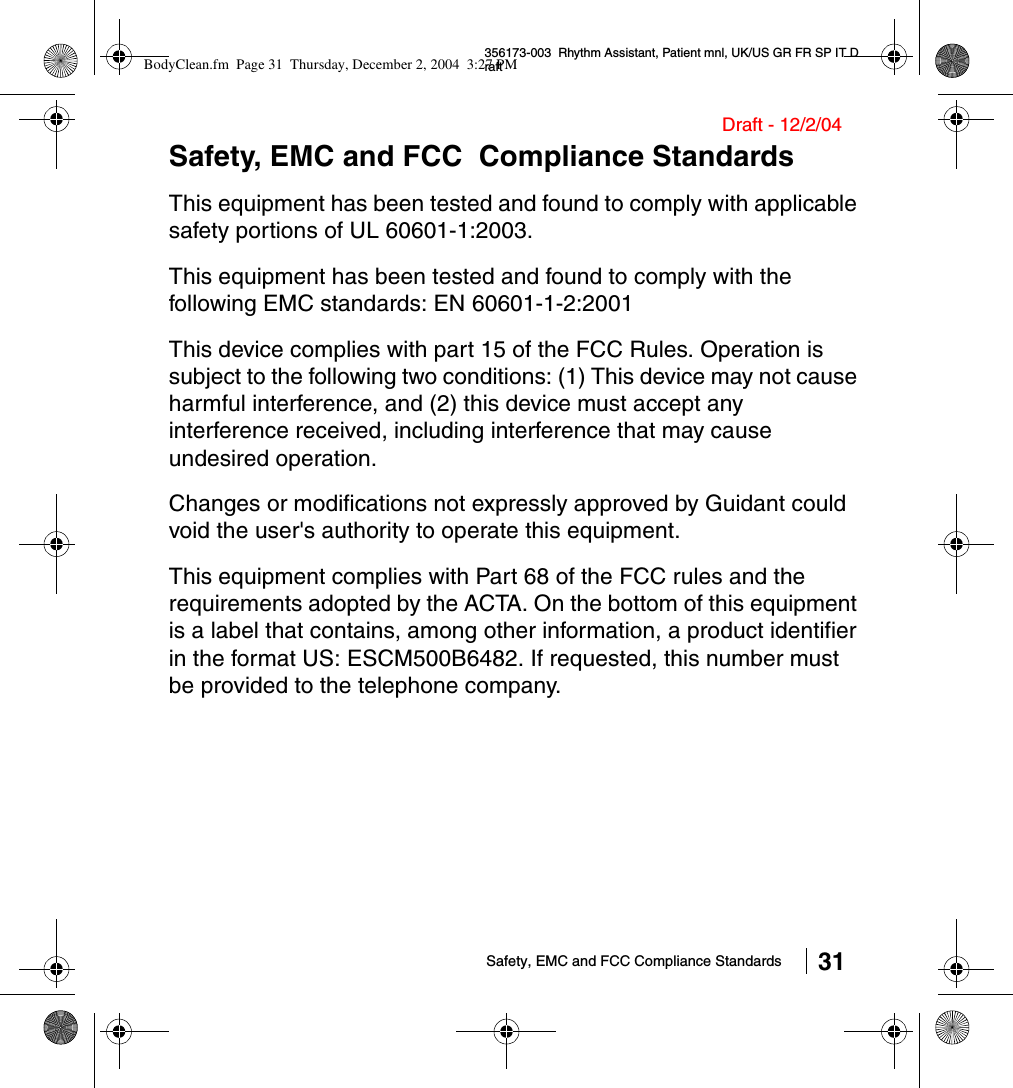 Safety, EMC and FCC Compliance Standards 31356173-003  Rhythm Assistant, Patient mnl, UK/US GR FR SP IT DraftDraft - 12/2/04Safety, EMC and FCC  Compliance StandardsThis equipment has been tested and found to comply with applicable safety portions of UL 60601-1:2003. This equipment has been tested and found to comply with the following EMC standards: EN 60601-1-2:2001This device complies with part 15 of the FCC Rules. Operation is subject to the following two conditions: (1) This device may not cause harmful interference, and (2) this device must accept any interference received, including interference that may cause undesired operation.Changes or modifications not expressly approved by Guidant could void the user&apos;s authority to operate this equipment.This equipment complies with Part 68 of the FCC rules and the requirements adopted by the ACTA. On the bottom of this equipment is a label that contains, among other information, a product identifier in the format US: ESCM500B6482. If requested, this number must be provided to the telephone company.BodyClean.fm  Page 31  Thursday, December 2, 2004  3:27 PM