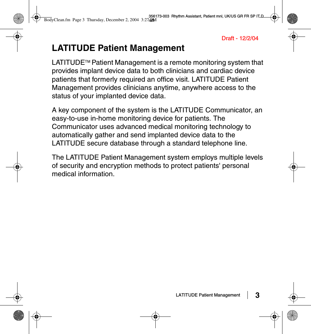 LATITUDE Patient Management 3356173-003  Rhythm Assistant, Patient mnl, UK/US GR FR SP IT DraftDraft - 12/2/04LATITUDE Patient ManagementLATITUDE Patient Management is a remote monitoring system that provides implant device data to both clinicians and cardiac device patients that formerly required an office visit. LATITUDE Patient Management provides clinicians anytime, anywhere access to the status of your implanted device data.A key component of the system is the LATITUDE Communicator, an easy-to-use in-home monitoring device for patients. The Communicator uses advanced medical monitoring technology to automatically gather and send implanted device data to the LATITUDE secure database through a standard telephone line.The LATITUDE Patient Management system employs multiple levels of security and encryption methods to protect patients&apos; personal medical information.BodyClean.fm  Page 3  Thursday, December 2, 2004  3:27 PM