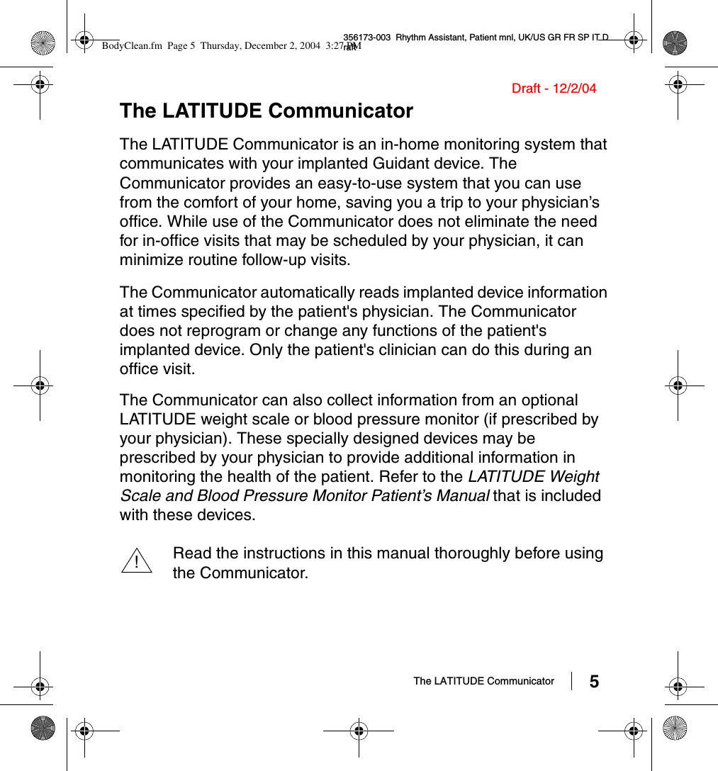 The LATITUDE Communicator 5356173-003  Rhythm Assistant, Patient mnl, UK/US GR FR SP IT DraftDraft - 12/2/04The LATITUDE CommunicatorThe LATITUDE Communicator is an in-home monitoring system that communicates with your implanted Guidant device. The Communicator provides an easy-to-use system that you can use from the comfort of your home, saving you a trip to your physician’s office. While use of the Communicator does not eliminate the need for in-office visits that may be scheduled by your physician, it can minimize routine follow-up visits. The Communicator automatically reads implanted device information at times specified by the patient&apos;s physician. The Communicator does not reprogram or change any functions of the patient&apos;s implanted device. Only the patient&apos;s clinician can do this during an office visit. The Communicator can also collect information from an optional LATITUDE weight scale or blood pressure monitor (if prescribed by your physician). These specially designed devices may be prescribed by your physician to provide additional information in monitoring the health of the patient. Refer to the LATITUDE Weight Scale and Blood Pressure Monitor Patient’s Manual that is included with these devices.Read the instructions in this manual thoroughly before using the Communicator.!BodyClean.fm  Page 5  Thursday, December 2, 2004  3:27 PM