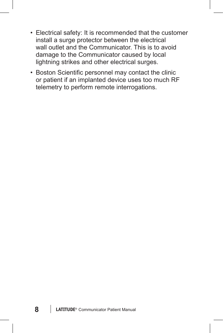 8LATITUDE®  Communicator Patient Manual•  Electrical safety: It is recommended that the customer install a surge protector between the electrical wall outlet and the Communicator. This is to avoid damage to the Communicator caused by local lightning strikes and other electrical surges.•  Boston Scientic personnel may contact the clinic or patient if an implanted device uses too much RF telemetry to perform remote interrogations.