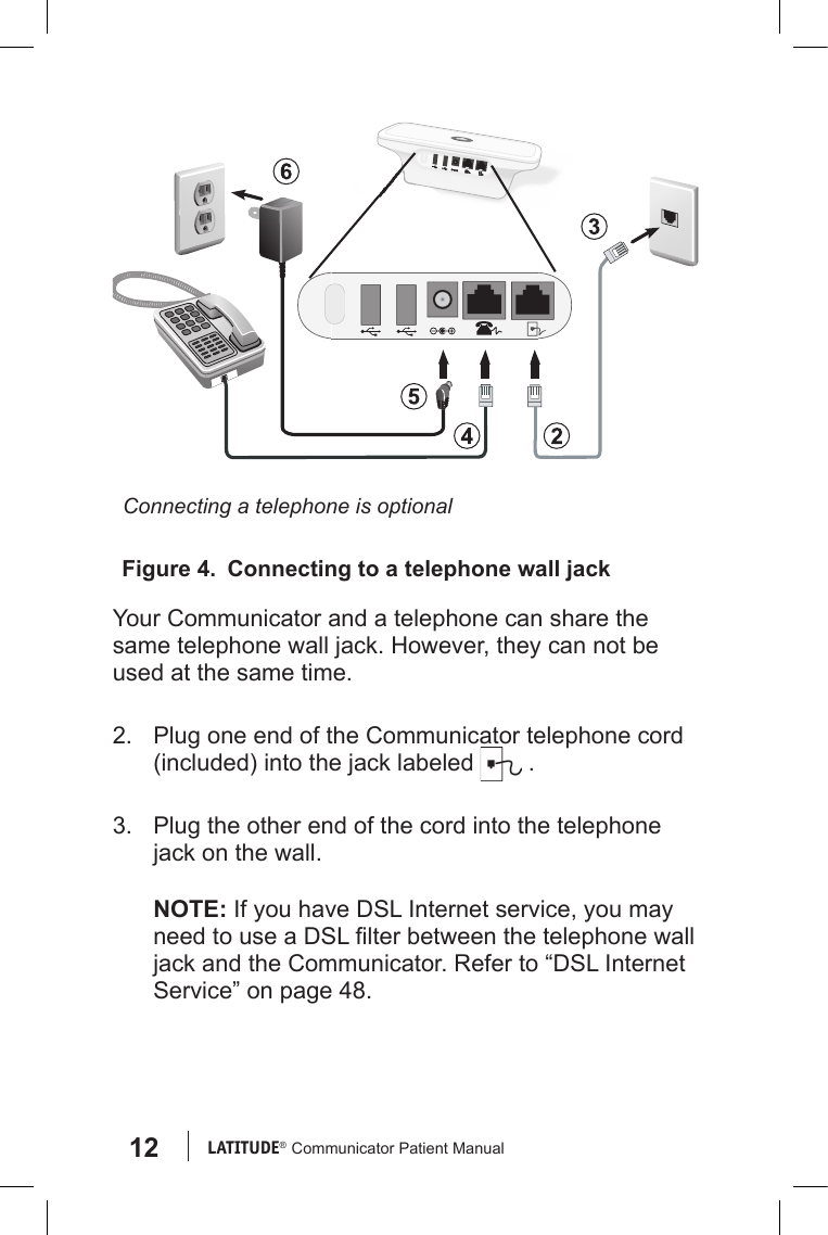 12 LATITUDE®  Communicator Patient ManualYour Communicator and a telephone can share the same telephone wall jack. However, they can not be used at the same time. 2.  Plug one end of the Communicator telephone cord (included) into the jack labeled   .3.  Plug the other end of the cord into the telephone jack on the wall.NOTE: If you have DSL Internet service, you may need to use a DSL lter between the telephone wall jack and the Communicator. Refer to “DSL Internet Service” on page 48.Figure 4.  Connecting to a telephone wall jackConnecting a telephone is optional