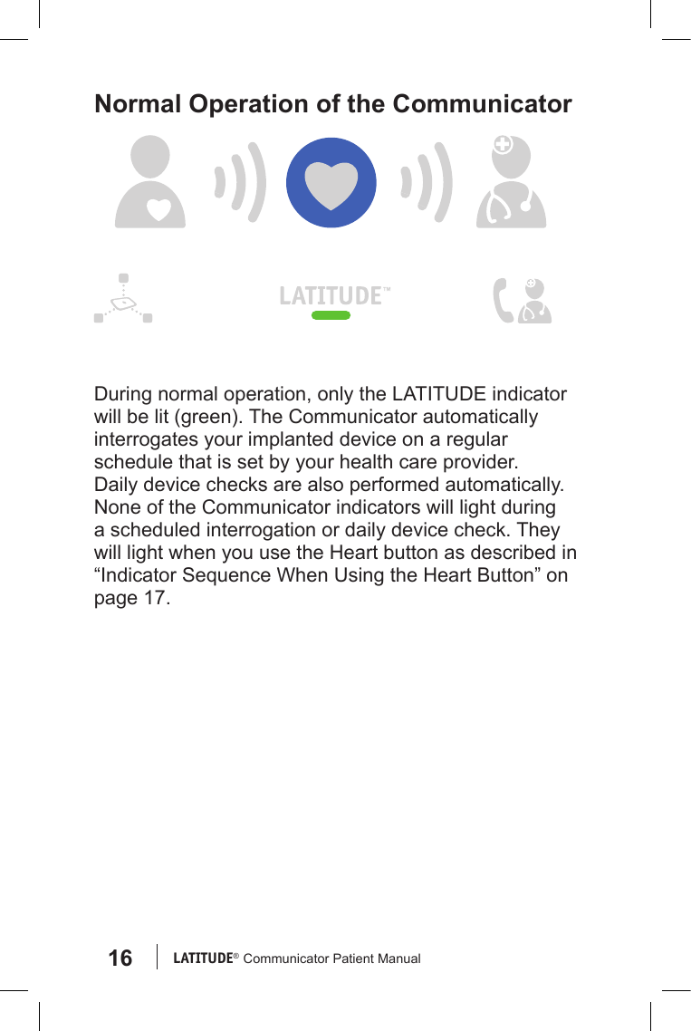 16 LATITUDE®  Communicator Patient ManualNormal Operation of the CommunicatorDuring normal operation, only the LATITUDE indicator will be lit (green). The Communicator automatically interrogates your implanted device on a regular schedule that is set by your health care provider. Daily device checks are also performed automatically. None of the Communicator indicators will light during a scheduled interrogation or daily device check. They will light when you use the Heart button as described in “Indicator Sequence When Using the Heart Button” on page 17.