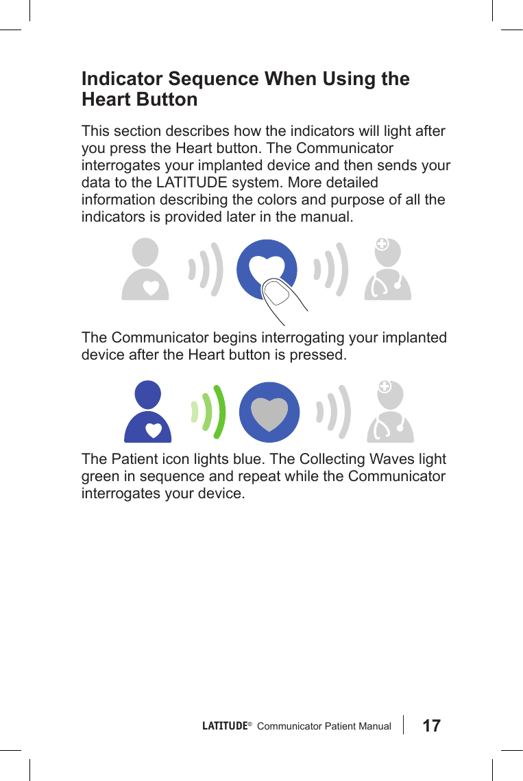 17LATITUDE®   Communicator Patient Manual Indicator Sequence When Using the Heart ButtonThis section describes how the indicators will light after you press the Heart button. The Communicator interrogates your implanted device and then sends your data to the LATITUDE system. More detailed information describing the colors and purpose of all the indicators is provided later in the manual.The Communicator begins interrogating your implanted device after the Heart button is pressed.The Patient icon lights blue. The Collecting Waves light green in sequence and repeat while the Communicator interrogates your device.