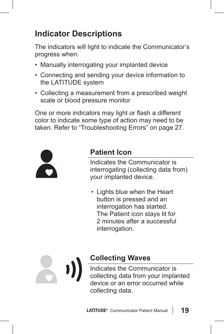 19LATITUDE®   Communicator Patient Manual Indicator DescriptionsThe indicators will light to indicate the Communicator’s progress when:•  Manually interrogating your implanted device•  Connecting and sending your device information to the LATITUDE system•  Collecting a measurement from a prescribed weight scale or blood pressure monitor One or more indicators may light or ash a different color to indicate some type of action may need to be taken. Refer to “Troubleshooting Errors” on page 27.Patient IconIndicates the Communicator is interrogating (collecting data from) your implanted device. •  Lights blue when the Heart button is pressed and an interrogation has started. The Patient icon stays lit for 2 minutes after a successful interrogation.Collecting WavesIndicates the Communicator is collecting data from your implanted device or an error occurred while collecting data.