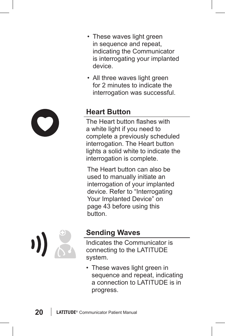 20 LATITUDE®  Communicator Patient Manual•  These waves light green in sequence and repeat, indicating the Communicator is interrogating your implanted device.•  All three waves light green for 2 minutes to indicate the interrogation was successful.Heart ButtonThe Heart button ashes with a white light if you need to complete a previously scheduled interrogation. The Heart button lights a solid white to indicate the interrogation is complete.  The Heart button can also be used to manually initiate an interrogation of your implanted device. Refer to “Interrogating Your Implanted Device” on page 43 before using this button.Sending WavesIndicates the Communicator is connecting to the LATITUDE system. •  These waves light green in sequence and repeat, indicating a connection to LATITUDE is in progress.
