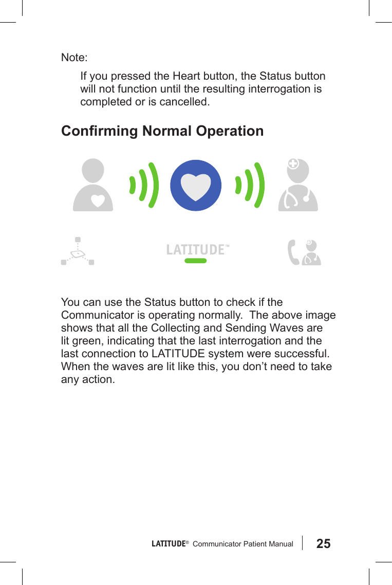 25LATITUDE®   Communicator Patient Manual Note: If you pressed the Heart button, the Status button will not function until the resulting interrogation is completed or is cancelled.ConrmingNormalOperationYou can use the Status button to check if the Communicator is operating normally.  The above image shows that all the Collecting and Sending Waves are lit green, indicating that the last interrogation and the last connection to LATITUDE system were successful. When the waves are lit like this, you don’t need to take any action.