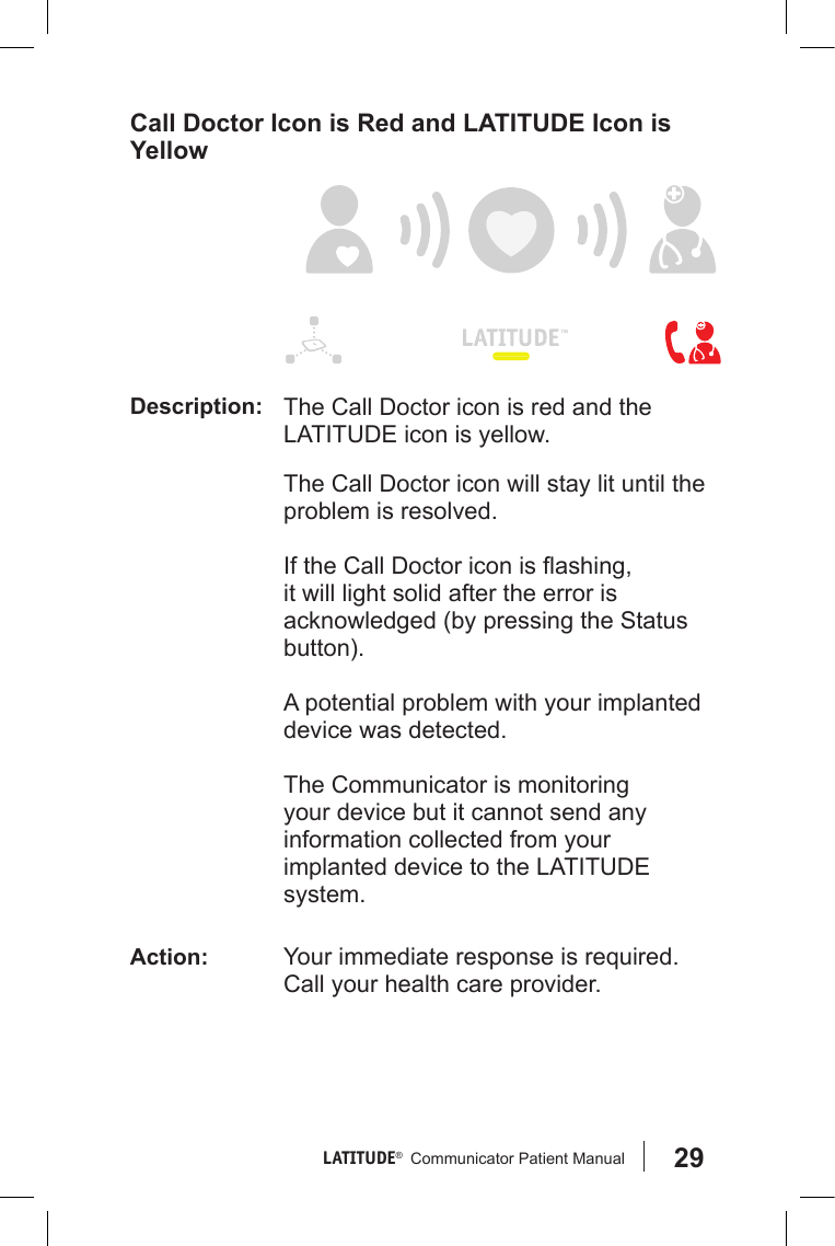 29LATITUDE®   Communicator Patient Manual Call Doctor Icon is Red and LATITUDE Icon is Yellow Description: The Call Doctor icon is red and the LATITUDE icon is yellow.  The Call Doctor icon will stay lit until the problem is resolved.  If the Call Doctor icon is ashing, it will light solid after the error is acknowledged (by pressing the Status button). A potential problem with your implanted device was detected. The Communicator is monitoring your device but it cannot send any information collected from your implanted device to the LATITUDE system.Action: Your immediate response is required. Call your health care provider.