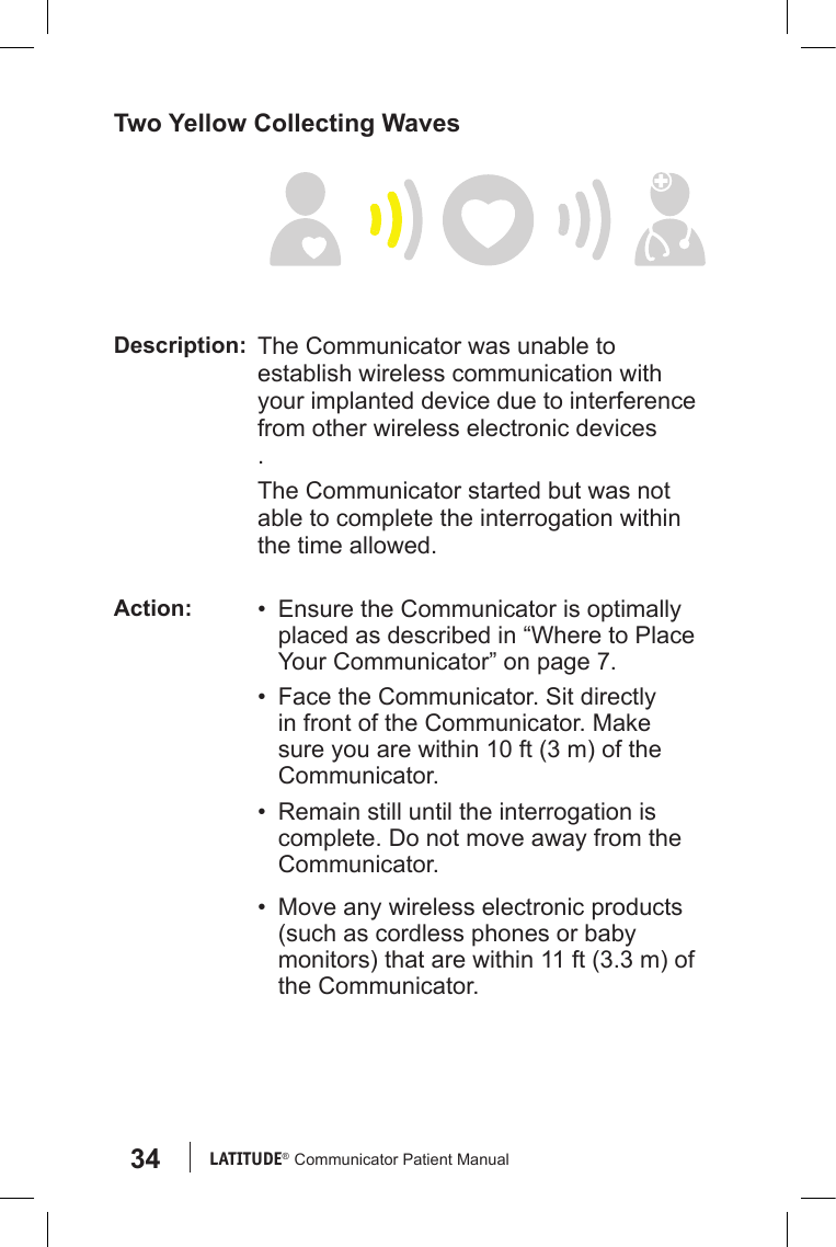 34 LATITUDE®  Communicator Patient ManualTwo Yellow Collecting WavesDescription: The Communicator was unable to establish wireless communication with your implanted device due to interference from other wireless electronic devices.The Communicator started but was not able to complete the interrogation within the time allowed.Action: •  Ensure the Communicator is optimally placed as described in “Where to Place Your Communicator” on page 7.•  Face the Communicator. Sit directly in front of the Communicator. Make sure you are within 10 ft (3 m) of the Communicator.•  Remain still until the interrogation is complete. Do not move away from the Communicator.•  Move any wireless electronic products (such as cordless phones or baby monitors) that are within 11 ft (3.3 m) of the Communicator.
