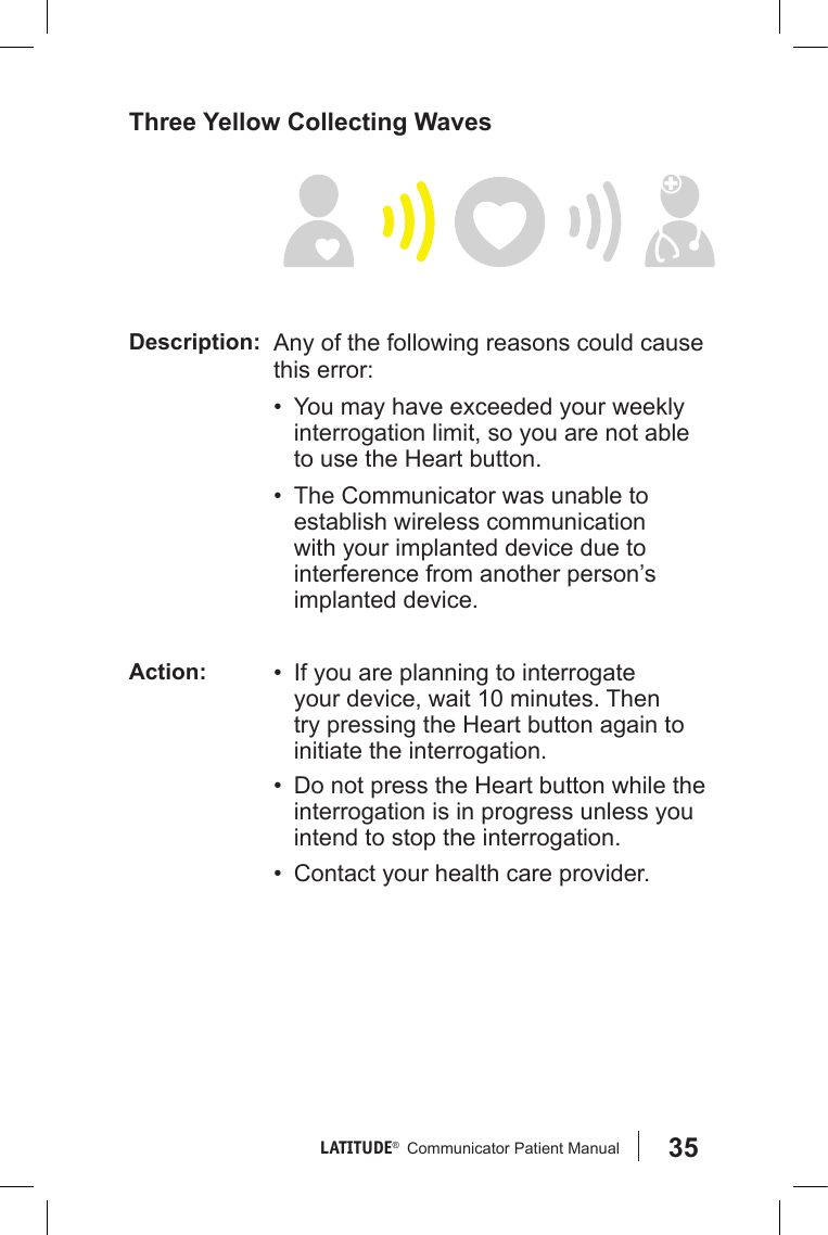 35LATITUDE®   Communicator Patient Manual Three Yellow Collecting WavesDescription: Any of the following reasons could cause this error:•  You may have exceeded your weekly interrogation limit, so you are not able to use the Heart button.•  The Communicator was unable to establish wireless communication with your implanted device due to interference from another person’s implanted device.Action: •  If you are planning to interrogate your device, wait 10 minutes. Then try pressing the Heart button again to initiate the interrogation.•  Do not press the Heart button while the interrogation is in progress unless you intend to stop the interrogation.•  Contact your health care provider.