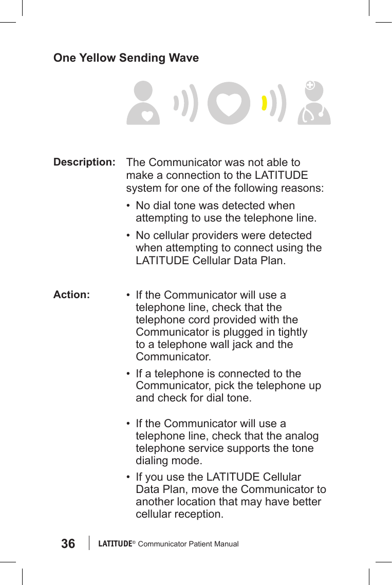 36 LATITUDE®  Communicator Patient ManualOne Yellow Sending WaveDescription: The Communicator was not able to make a connection to the LATITUDE system for one of the following reasons:•  No dial tone was detected when attempting to use the telephone line.•  No cellular providers were detected when attempting to connect using the LATITUDE Cellular Data Plan.Action: •  If the Communicator will use a telephone line, check that the telephone cord provided with the Communicator is plugged in tightly to a telephone wall jack and the Communicator.•  If a telephone is connected to the Communicator, pick the telephone up and check for dial tone.•  If the Communicator will use a telephone line, check that the analog telephone service supports the tone dialing mode.•  If you use the LATITUDE Cellular Data Plan, move the Communicator to another location that may have better cellular reception. 