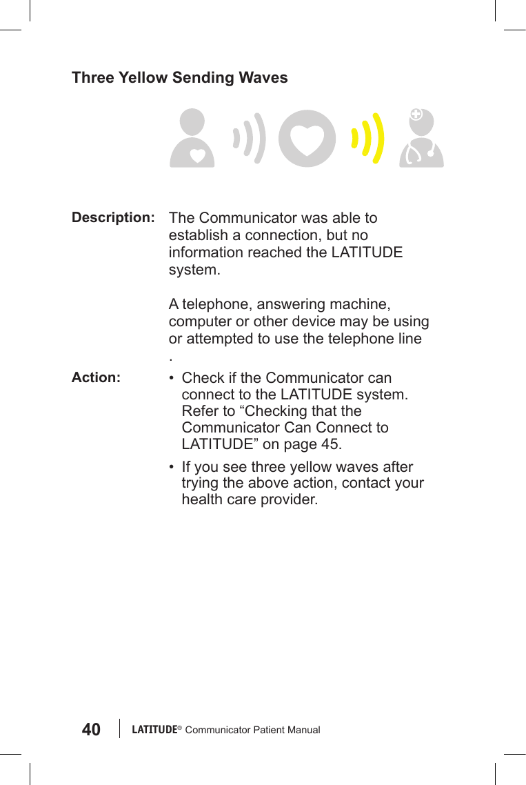 40 LATITUDE®  Communicator Patient ManualThree Yellow Sending WavesDescription: The Communicator was able to establish a connection, but no information reached the LATITUDE system.A telephone, answering machine, computer or other device may be using or attempted to use the telephone line.Action: •  Check if the Communicator can connect to the LATITUDE system. Refer to “Checking that the Communicator Can Connect to LATITUDE” on page 45.•  If you see three yellow waves after trying the above action, contact your health care provider.