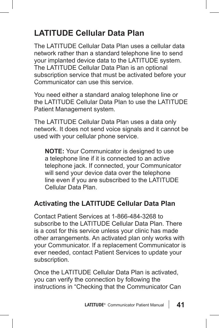41LATITUDE®   Communicator Patient Manual LATITUDE Cellular Data PlanThe LATITUDE Cellular Data Plan uses a cellular data network rather than a standard telephone line to send your implanted device data to the LATITUDE system.  The LATITUDE Cellular Data Plan is an optional subscription service that must be activated before your Communicator can use this service. You need either a standard analog telephone line or the LATITUDE Cellular Data Plan to use the LATITUDE Patient Management system. The LATITUDE Cellular Data Plan uses a data only network. It does not send voice signals and it cannot be used with your cellular phone service.NOTE: Your Communicator is designed to use a telephone line if it is connected to an active telephone jack. If connected, your Communicator will send your device data over the telephone line even if you are subscribed to the LATITUDE Cellular Data Plan. Activating the LATITUDE Cellular Data PlanContact Patient Services at 1-866-484-3268 to subscribe to the LATITUDE Cellular Data Plan. There is a cost for this service unless your clinic has made other arrangements. An activated plan only works with your Communicator. If a replacement Communicator is ever needed, contact Patient Services to update your subscription.Once the LATITUDE Cellular Data Plan is activated, you can verify the connection by following the instructions in “Checking that the Communicator Can 