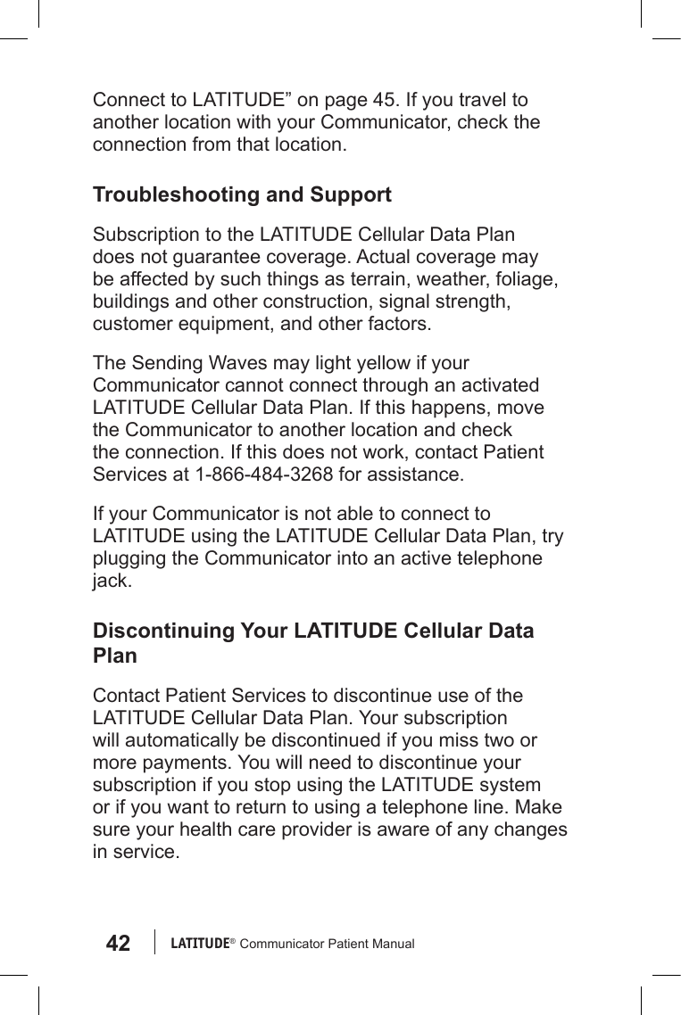 42 LATITUDE®  Communicator Patient ManualConnect to LATITUDE” on page 45. If you travel to another location with your Communicator, check the connection from that location. Troubleshooting and SupportSubscription to the LATITUDE Cellular Data Plan does not guarantee coverage. Actual coverage may be affected by such things as terrain, weather, foliage, buildings and other construction, signal strength, customer equipment, and other factors.The Sending Waves may light yellow if your Communicator cannot connect through an activated  LATITUDE Cellular Data Plan. If this happens, move the Communicator to another location and check the connection. If this does not work, contact Patient Services at 1-866-484-3268 for assistance.If your Communicator is not able to connect to LATITUDE using the LATITUDE Cellular Data Plan, try plugging the Communicator into an active telephone jack.Discontinuing Your LATITUDE Cellular Data PlanContact Patient Services to discontinue use of the LATITUDE Cellular Data Plan. Your subscription will automatically be discontinued if you miss two or more payments. You will need to discontinue your subscription if you stop using the LATITUDE system or if you want to return to using a telephone line. Make sure your health care provider is aware of any changes in service.
