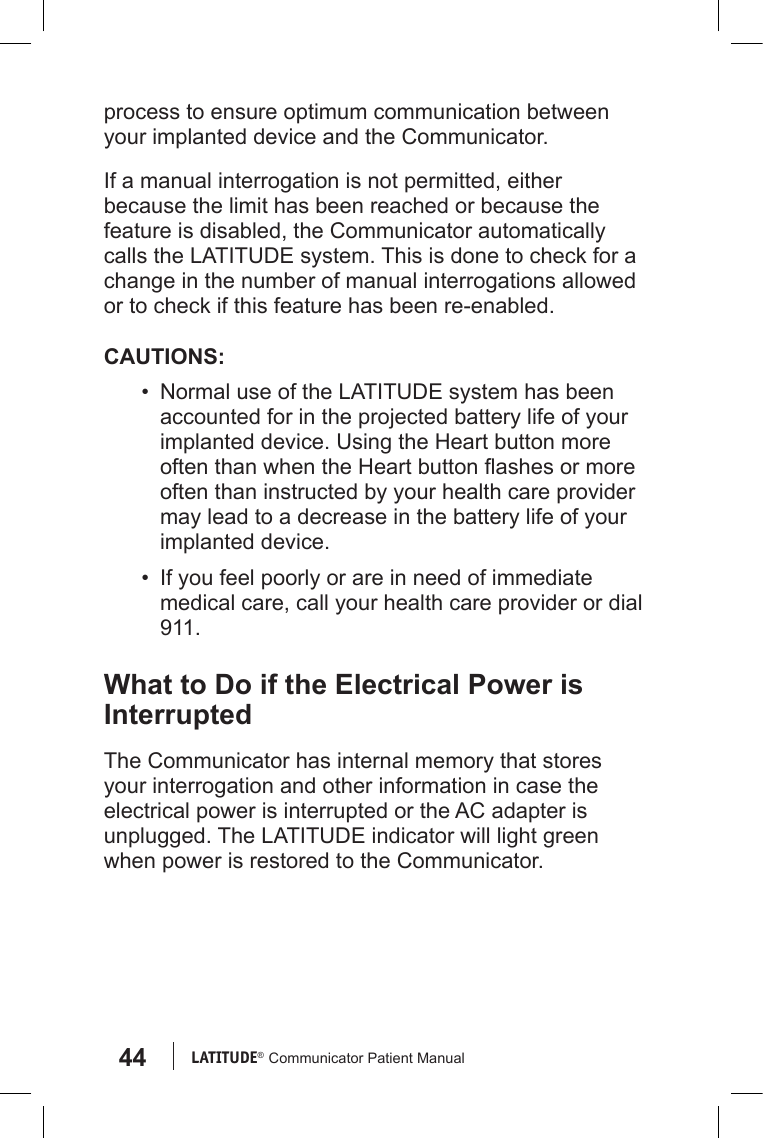 44 LATITUDE®  Communicator Patient Manualprocess to ensure optimum communication between your implanted device and the Communicator.If a manual interrogation is not permitted, either because the limit has been reached or because the feature is disabled, the Communicator automatically calls the LATITUDE system. This is done to check for a change in the number of manual interrogations allowed or to check if this feature has been re-enabled.CAUTIONS:•  Normal use of the LATITUDE system has been accounted for in the projected battery life of your implanted device. Using the Heart button more often than when the Heart button ashes or more often than instructed by your health care provider may lead to a decrease in the battery life of your implanted device.•  If you feel poorly or are in need of immediate medical care, call your health care provider or dial 911.What to Do if the Electrical Power is InterruptedThe Communicator has internal memory that stores your interrogation and other information in case the electrical power is interrupted or the AC adapter is unplugged. The LATITUDE indicator will light green when power is restored to the Communicator. 