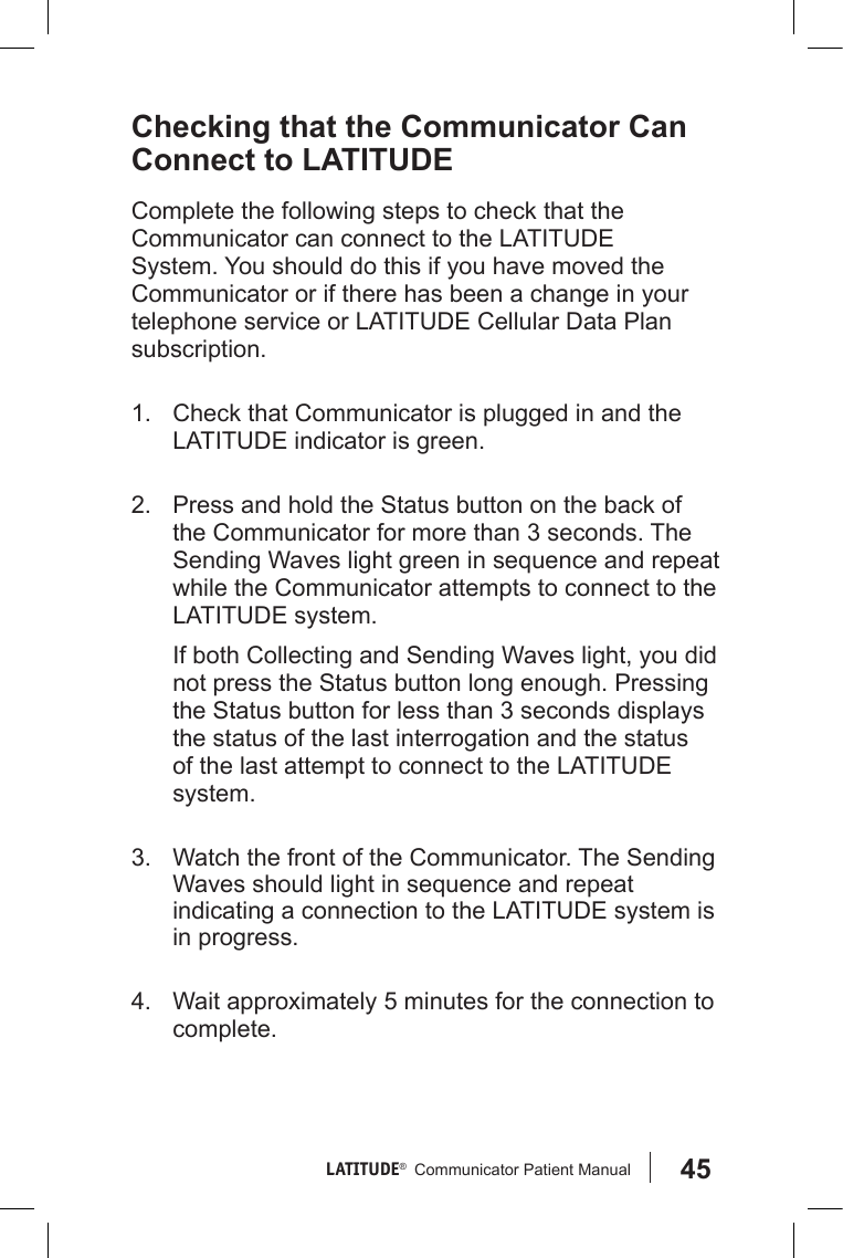 45LATITUDE®   Communicator Patient Manual Checking that the Communicator Can Connect to LATITUDEComplete the following steps to check that the Communicator can connect to the LATITUDE System. You should do this if you have moved the Communicator or if there has been a change in your telephone service or LATITUDE Cellular Data Plan subscription.  1.  Check that Communicator is plugged in and the LATITUDE indicator is green.2.  Press and hold the Status button on the back of the Communicator for more than 3 seconds. The Sending Waves light green in sequence and repeat while the Communicator attempts to connect to the LATITUDE system.If both Collecting and Sending Waves light, you did not press the Status button long enough. Pressing the Status button for less than 3 seconds displays the status of the last interrogation and the status of the last attempt to connect to the LATITUDE system.3.  Watch the front of the Communicator. The Sending Waves should light in sequence and repeat indicating a connection to the LATITUDE system is in progress.4.  Wait approximately 5 minutes for the connection to complete.