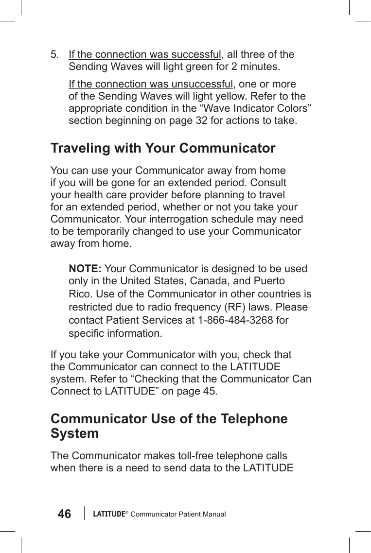 46 LATITUDE®  Communicator Patient Manual5.  If the connection was successful, all three of the Sending Waves will light green for 2 minutes.If the connection was unsuccessful, one or more of the Sending Waves will light yellow. Refer to the appropriate condition in the “Wave Indicator Colors” section beginning on page 32 for actions to take.Traveling with Your CommunicatorYou can use your Communicator away from home if you will be gone for an extended period. Consult your health care provider before planning to travel for an extended period, whether or not you take your Communicator. Your interrogation schedule may need to be temporarily changed to use your Communicator away from home.NOTE: Your Communicator is designed to be used only in the United States, Canada, and Puerto Rico. Use of the Communicator in other countries is restricted due to radio frequency (RF) laws. Please contact Patient Services at 1-866-484-3268 for specic information.If you take your Communicator with you, check that the Communicator can connect to the LATITUDE system. Refer to “Checking that the Communicator Can Connect to LATITUDE” on page 45. Communicator Use of the Telephone SystemThe Communicator makes toll-free telephone calls when there is a need to send data to the LATITUDE 