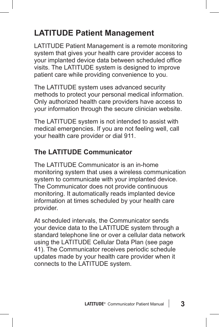 3LATITUDE®   Communicator Patient Manual LATITUDE Patient ManagementLATITUDE Patient Management is a remote monitoring system that gives your health care provider access to your implanted device data between scheduled ofce visits. The LATITUDE system is designed to improve patient care while providing convenience to you.The LATITUDE system uses advanced security methods to protect your personal medical information. Only authorized health care providers have access to your information through the secure clinician website. The LATITUDE system is not intended to assist with medical emergencies. If you are not feeling well, call your health care provider or dial 911.The LATITUDE CommunicatorThe LATITUDE Communicator is an in-home monitoring system that uses a wireless communication system to communicate with your implanted device. The Communicator does not provide continuous monitoring. It automatically reads implanted device information at times scheduled by your health care provider. At scheduled intervals, the Communicator sends your device data to the LATITUDE system through a standard telephone line or over a cellular data network using the LATITUDE Cellular Data Plan (see page 41). The Communicator receives periodic schedule updates made by your health care provider when it connects to the LATITUDE system. 