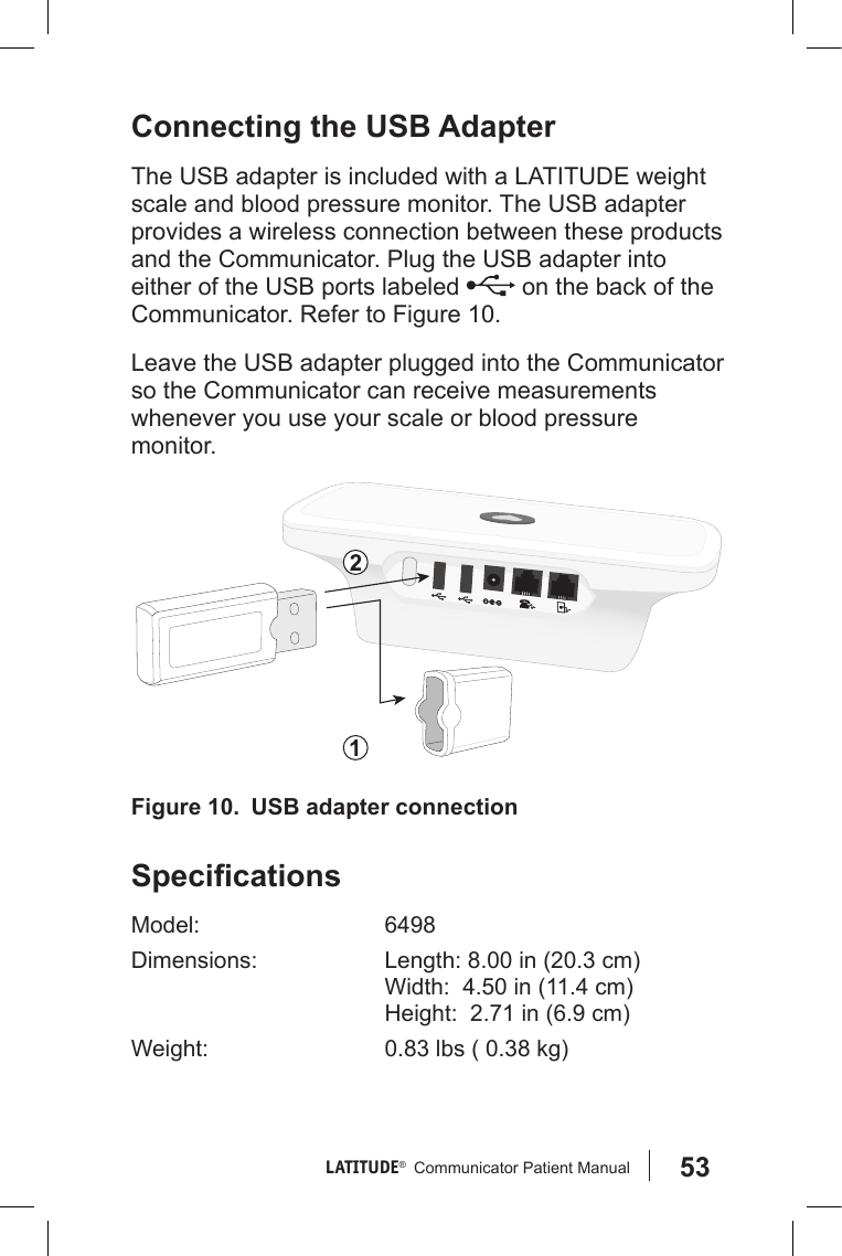 53LATITUDE®   Communicator Patient Manual Connecting the USB AdapterThe USB adapter is included with a LATITUDE weight scale and blood pressure monitor. The USB adapter provides a wireless connection between these products and the Communicator. Plug the USB adapter into either of the USB ports labeled   on the back of the Communicator. Refer to Figure 10.Leave the USB adapter plugged into the Communicator so the Communicator can receive measurements whenever you use your scale or blood pressure monitor. SpecicationsModel: 6498Dimensions: Length: 8.00 in (20.3 cm) Width:  4.50 in (11.4 cm) Height:  2.71 in (6.9 cm)Weight: 0.83 lbs ( 0.38 kg)Figure 10.  USB adapter connection