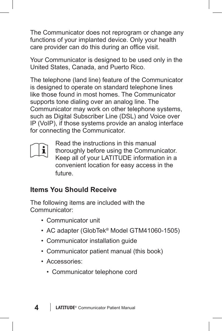 4LATITUDE®  Communicator Patient ManualThe Communicator does not reprogram or change any functions of your implanted device. Only your health care provider can do this during an ofce visit.Your Communicator is designed to be used only in the United States, Canada, and Puerto Rico.The telephone (land line) feature of the Communicator is designed to operate on standard telephone lines like those found in most homes. The Communicator supports tone dialing over an analog line. The Communicator may work on other telephone systems, such as Digital Subscriber Line (DSL) and Voice over IP (VoIP), if those systems provide an analog interface for connecting the Communicator.Read the instructions in this manual thoroughly before using the Communicator. Keep all of your LATITUDE information in a convenient location for easy access in the future.Items You Should ReceiveThe following items are included with the Communicator:•  Communicator unit•  AC adapter (GlobTek® Model GTM41060-1505)•  Communicator installation guide•  Communicator patient manual (this book)•  Accessories:•  Communicator telephone cord