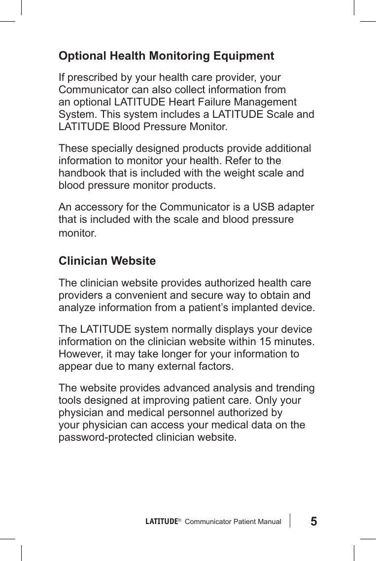5LATITUDE®   Communicator Patient Manual Optional Health Monitoring EquipmentIf prescribed by your health care provider, your Communicator can also collect information from an optional LATITUDE Heart Failure Management System. This system includes a LATITUDE Scale and LATITUDE Blood Pressure Monitor.These specially designed products provide additional information to monitor your health. Refer to the handbook that is included with the weight scale and blood pressure monitor products.An accessory for the Communicator is a USB adapter that is included with the scale and blood pressure monitor.Clinician WebsiteThe clinician website provides authorized health care providers a convenient and secure way to obtain and analyze information from a patient’s implanted device.The LATITUDE system normally displays your device information on the clinician website within 15 minutes. However, it may take longer for your information to appear due to many external factors. The website provides advanced analysis and trending tools designed at improving patient care. Only your physician and medical personnel authorized by your physician can access your medical data on the password-protected clinician website.