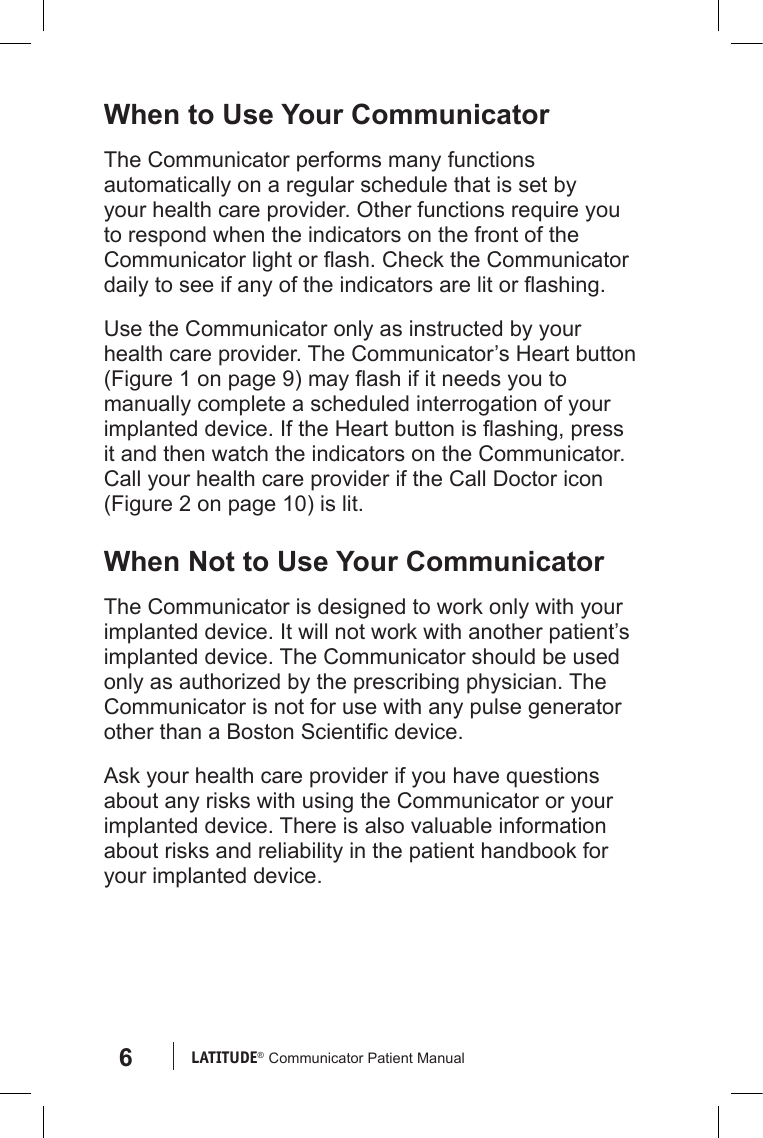 6LATITUDE®  Communicator Patient ManualWhen to Use Your CommunicatorThe Communicator performs many functions automatically on a regular schedule that is set by your health care provider. Other functions require you to respond when the indicators on the front of the Communicator light or ash. Check the Communicator daily to see if any of the indicators are lit or ashing.Use the Communicator only as instructed by your health care provider. The Communicator’s Heart button (Figure 1 on page 9) may ash if it needs you to manually complete a scheduled interrogation of your implanted device. If the Heart button is ashing, press it and then watch the indicators on the Communicator. Call your health care provider if the Call Doctor icon (Figure 2 on page 10) is lit. When Not to Use Your CommunicatorThe Communicator is designed to work only with your implanted device. It will not work with another patient’s implanted device. The Communicator should be used only as authorized by the prescribing physician. The Communicator is not for use with any pulse generator other than a Boston Scientic device.Ask your health care provider if you have questions about any risks with using the Communicator or your implanted device. There is also valuable information about risks and reliability in the patient handbook for your implanted device.